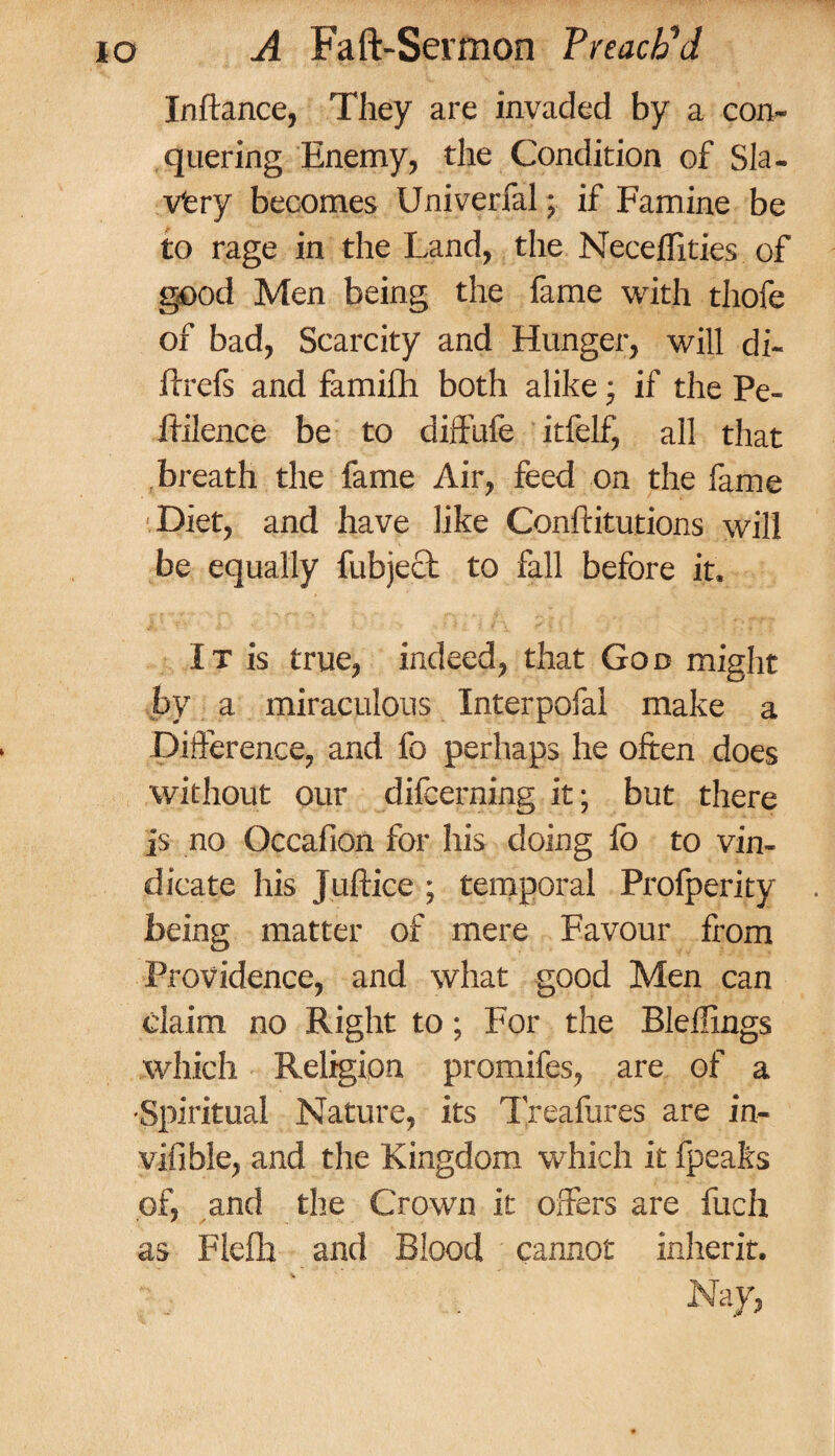 In fiance, They are invaded by a con¬ quering Enemy, the Condition of Sla¬ very becomes Univerfal; if Famine be to rage in the Land, the NecefTities of good Men being the fame with thofe of bad, Scarcity and Hunger, will di- flrefs and famifh both alike ■ if the Pe- Ifilence be to diffufe itfelf, all that breath the fame Air, feed on the fame Diet, and have like Conftitutions will be equally fubject to fall before it. It is true, indeed, that God might by a miraculous Interpofal make a Difference, and fo perhaps he often does without our difcerning it; but there is no Occafion for his doing fo to vin¬ dicate his juftice ; temporal Profperity being matter of mere Favour from Providence, and what good Men can claim no Right to; For the Blellings which Religion promifes, are of a •Spiritual Nature, its Treafures are in- vifible, and the Kingdom which it fpeaks of, and the Crown it offers are fuch as Flefh and Blood cannot inherit. . . Nay,
