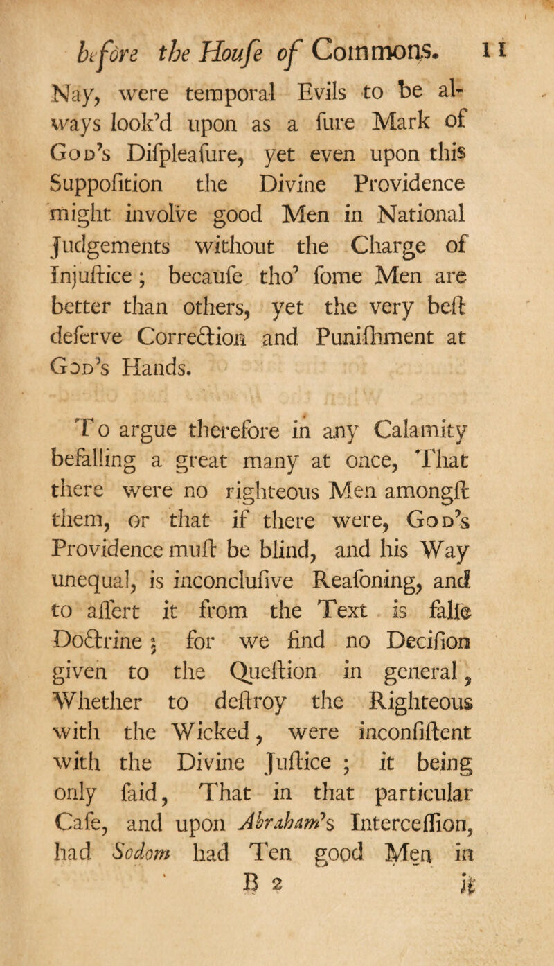 Nay, were temporal Evils to be al¬ ways look’d upon as a Cure Mark of God’s Difpleafure, yet even upon this Suppofition the Divine Providence might involve good Men in National judgements without the Charge of Injuftice ; becaufe tho’ fome Men are better than others, yet the very belt deferve Correction and Punifhment at God’s Hands. T o argue therefore in any Calamity befalling a great many at once, That there were no righteous Men amongft them, or that if there were, God’s Providence mu ft be blind, and his Way unequal, is inconclufive Reafoning, and to affert it from the Text is falfe DoTrine a5 for we find no Decifion given to the Queftion in general ? Whether to deftroy the Righteous with the Wicked, were inconfiftent with the Divine Juftice ; it being only laid, That in that particular Cafe, and upon Abraham*s Intercelfion? had Sodom had Ten good Men in B 2 it