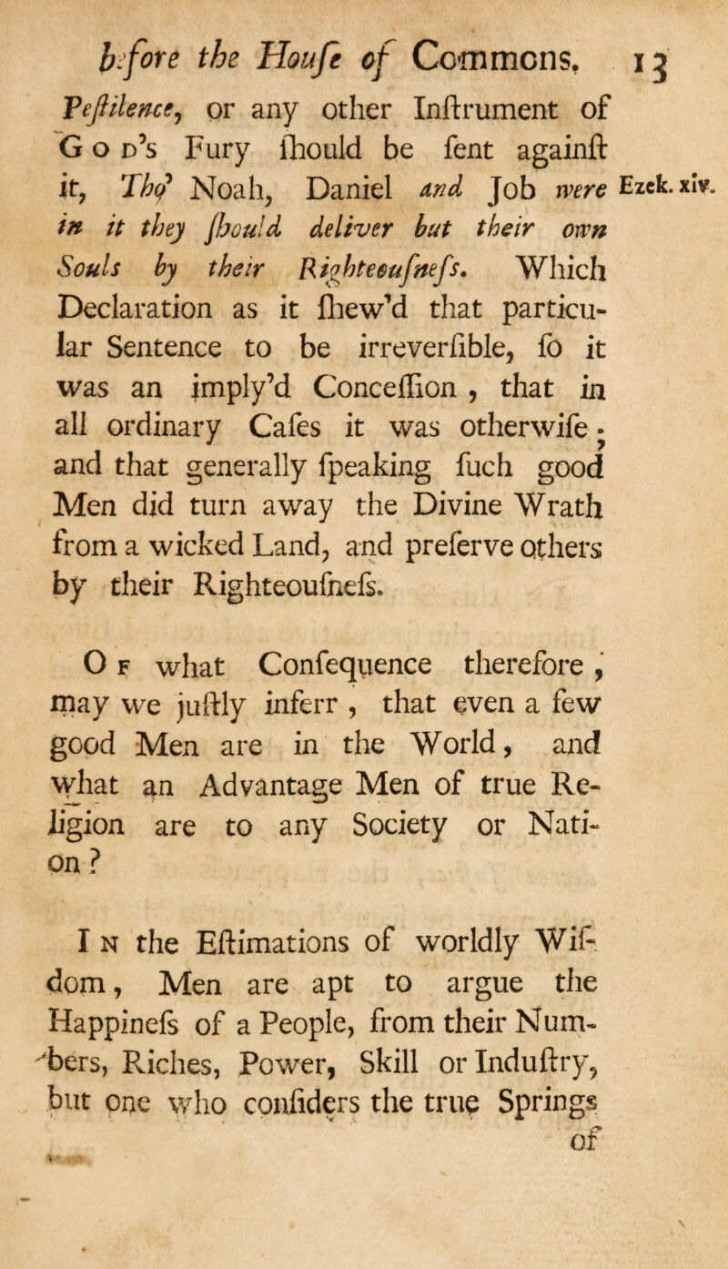 VeJHlencc, or any other Inftrument of G o d’s Fury fhould be fent againft it, 'lhtj Noah, Daniel Md Job were Ezek. in it they fhould deliver hut their own Souls by their Riohteeufnefs. Which Declaration as it fhew’d that particu¬ lar Sentence to be irreverfible, fo it was an imply’d Conceflion, that in all ordinary Cafes it was otherwife • and that generally fpeaking fuch good Men did turn away the Divine Wrath from a wicked Land, and preferve others by their Righteoufnefs. O f what Confequence therefore , may we juftly inferr , that even a few good Men are in the World, and what an Advantage Men of true Re¬ ligion are to any Society or Nati¬ on ? I n the Eftimations of worldly Wifi dom, Men are apt to argue the Happinefs of a People, from their Num¬ bers, Pviches, Power, Skill orlnduftry, but one who confiders the true Springs of