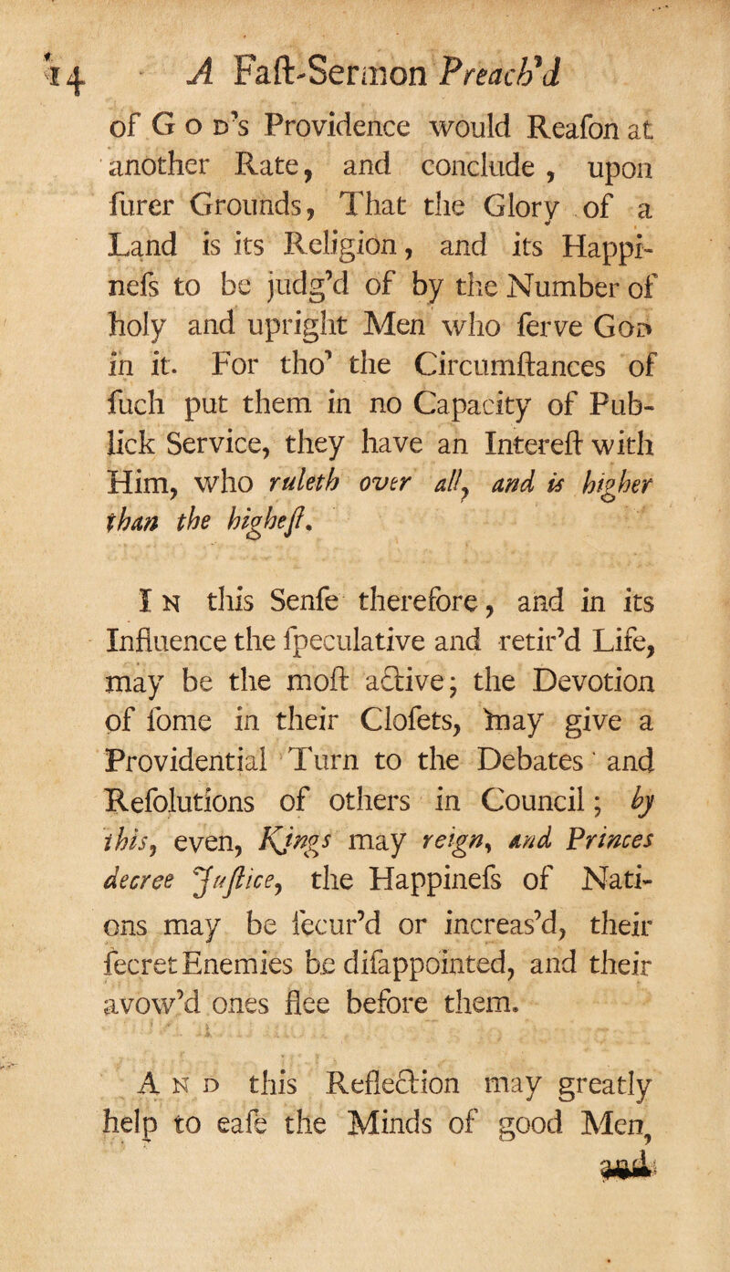 of G o d’s Providence would Reafon at another Rate, and conclude , upon furer Grounds, That the Glory of a Land is its Religion, and its Happh nefs to be judg’d of by the Number of holy and upright Men who ferve God in it. For tho’ the Circumftances of fuch put them in no Capacity of Pub- lick Service, they have an Intereft with Him, who ruleth over ally and is higher than the bighefi. I n this Senfe therefore, and in its Influence the fpeculative and retir’d Life, may be the moft a&ive; the Devotion of feme in their Clofets, fnay give a Providential Turn to the Debates' and Refolutions of others in Council; by thisy even, Kjngs may reign, and Princes decree Jaflicey the Happinefs of Nati¬ ons may be lecur’d or increas’d, their fecret Enemies be difappointed, and their avow’d ones flee before them, A n d this Reflection may greatly help to eafe the Minds of good Men, nmL,