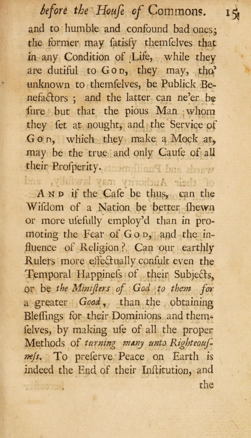 and to humble and confound bad ones; the former may fatisfy themfelves that in any Condition of ;Life, while they are dutiful to God, they may, tho’ unknown to themfelves, be Publick Be¬ nefactors ; and the latter can ne’er be fure but that the pious Man whom they fet at nought, and the Service of God, which they make a Mock at, may be the true and only Caufe of all their Profperity. '-V' * * 1 V • k • jL *«r ,x ~ A\, • And if the Cafe be thus, can the Wifdom of a Nation be better fhewn or more ufefully employ’d than in pro- moting the Fear of God, and the in- fluence of Religion? Can our earthly Rulers more effectually confult even the Temporal Happinefs of their Subjects^ or be the Mimjiers of God to them for a greater Good, than the obtaining Bleffings for their Dominions and then> felves, by making ufe of all the proper Methods of turning many unto Right eouf nejs. To prefer ve: Peace on Earth is indeed the End of their Inftitution, and the