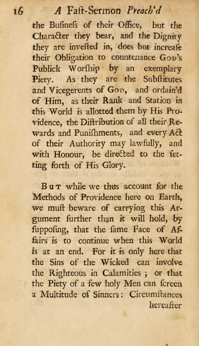 the Bufinefs of their Office, but the Charafter they bear, and the Dignity they are inverted in, does but increafe their Obligation to countenance God’s Publick Worfhip by an exemplary Piety. As they are the Subftitutes and Vicegerents of God, and ordain’d of Him, as their Rank and Station in this World is allotted them by His Pro* vidence, the Diftribution of all their Re¬ wards and Punifhments, and every ACt of their Authority may lawfully, and with Honour, be directed to the fet- ting forth of His Glory. But while we thils account for the Methods of Providence here on Earth, we muft beware of carrying this Ar¬ gument further than it will hold, by fuppofing, that the lame Face of Af¬ fairs is to continue when this World is at an end. For it is only here that the Sins of the Wicked can involve the Righteous in Calamities ; or that the Piety of a few holy Men can fcreen a Multitude of Sinners: Cireumftances hereafter