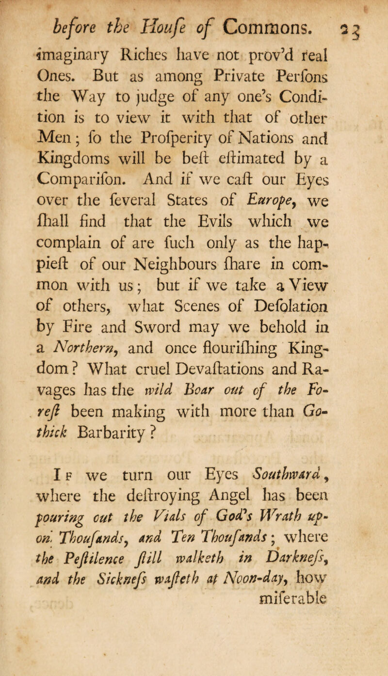 imaginary Riches have not prov’d real Ones. But as among Private Perfons the Way to judge of any one’s Condi¬ tion is to view it with that of other Men; fo the Profperity of Nations and Kingdoms will be belt eftimated by a Companion. And if we caft our Eyes over the feveral States of Europe, we fhall find that the Evils which we complain of are fuch only as the hap-, piefl: of our Neighbours fhare in com¬ mon with us; but if we take a View of others, what Scenes of Defolation by Fire and Sword may we behold in a Northern, and once flourilhing King¬ dom ? What cruel Devaluations and Ra¬ vages has the wild Boar out of the Fo- rejl been making with more than Go- thick Barbarity ? I f we turn our Eyes Southward, where the deftroying Angel has been pouring cut the Vials of Godds Wrath up¬ on. Thoufandsy and Ten Thoufands; where the Pefiilence fill walketh in Darknefs, and the Sicknefs wafeth at Noon-day, how miferable