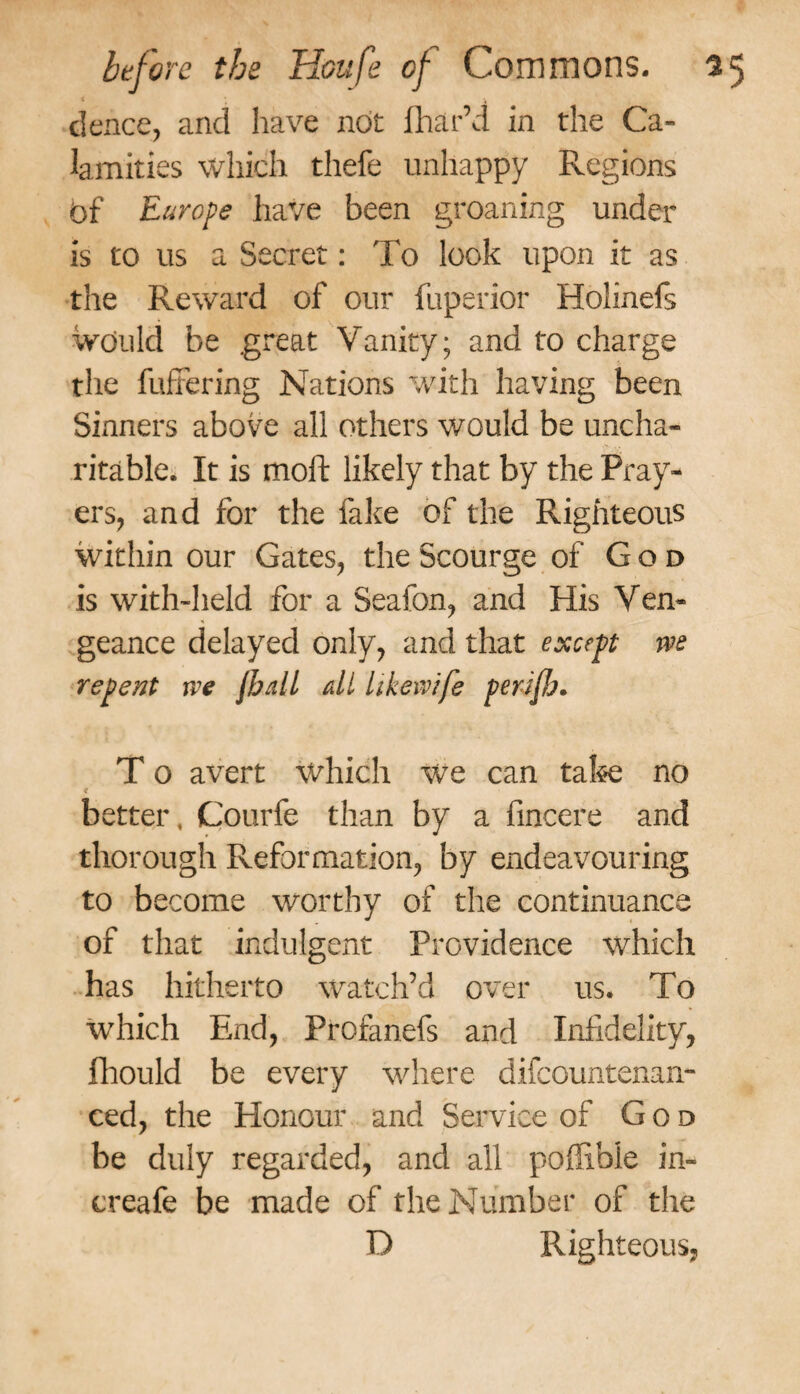 < * '4 deuce, and have not fliar’d in the Ca¬ lamities which thefe unhappy Regions Of Europe have been groaning under is to us a Secret: To look upon it as the Reward of our fuperior Holinefs would be .great Vanity; and to charge the buffering Nations with having been Sinners above all others would be uncha¬ ritable. It is moil: likely that by the Pray¬ ers, and for the fake of the Righteous within our Gates, the Scourge of God is with-held for a Seafon, and His Ven¬ geance delayed only, and that except m repent xve Jbdl all hkeivife perifo. T o avert which we can take no better, Courfe than by a fincere and thorough Reformation, by endeavouring to become worthy of the continuance of that indulgent Providence which has hitherto watch’d over us. To which End, Profanefs and Infidelity, fhould be every where difccuntenan- ced, the Honour and Service of God be duly regarded, and all poffible in- ereafe be made of the Number of the D Righteous,