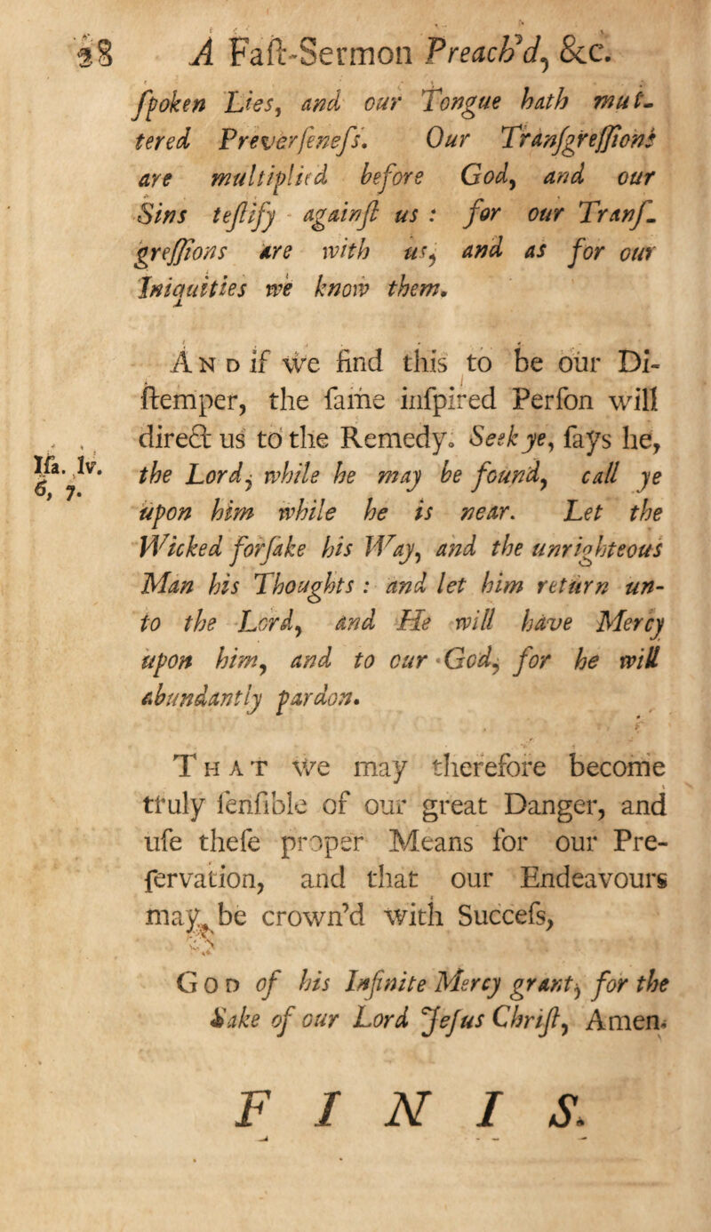 * , * 4 ; fpoken Lies, cw Tongue hath mut¬ tered Preverjensfs. 0#r Tranfigrejjions are mu l tip! it'd before God, cS/W tefiify againfl us : for our Tranf1 greffions are with usj and as for our Iniquities we know them. I fa. >. ^ 7- i , , «r. A n d if we find this to be our Di~ ftemper, the fame infpired Perfon will dire£t us to the Remedy. Seek ye, fays he, the Lordj while he may be found, call ye upon him while he is near. Let the Wicked for fake his Way, and the unrighteous Man his Thoughts : and let him return un¬ to the Lord, and He will have Mercy upon him, and to cur • Gra!, for he will abundantly pardon. . r f if - *v i That we may therefore become . t tfuly ferifible of our great Danger, and ufe thefe proper Means for our Pre- fervation, and that our Endeavours may be crown’d with Succefs, c \ 4* God of his Infinite Mercy grant^ for the Sake of our Lord fiejus Thrift Amen* FINIS. ■ - «• --