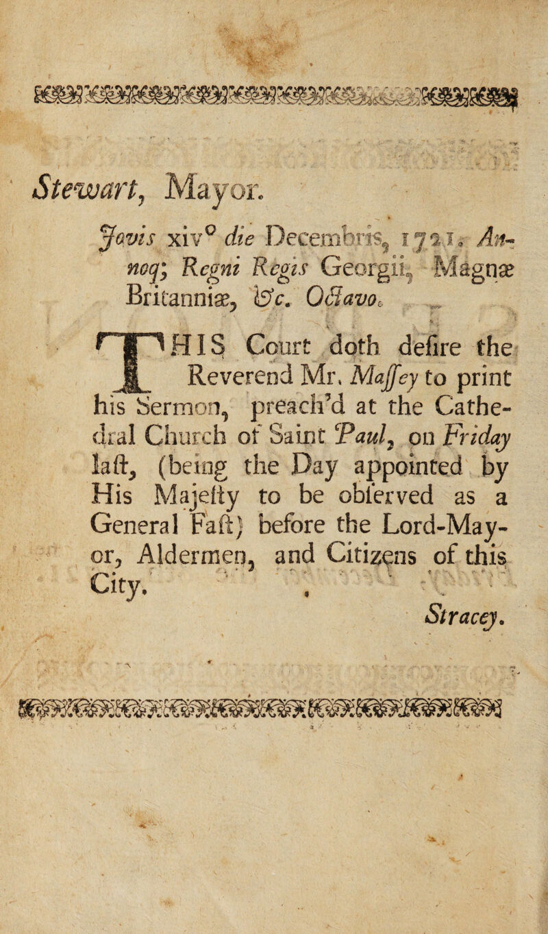 Javis xiv° die Decembrfe, 17 2,1. An- nof, Rcgni Regis Georgii, Magna? Britanniae, 4SV. Octavo, qp HIS Court doth defire the Reverend Mr. Maffey to print his Sermon, preach’d at the Cathe¬ dral Church of Saint (Pauli on Friday la ft, (being the Day appointed by His Majefty to be obierved as a General Faft) before the Lord-May¬ or, Aldermen, and Citizens of this City.  . . Stracey.