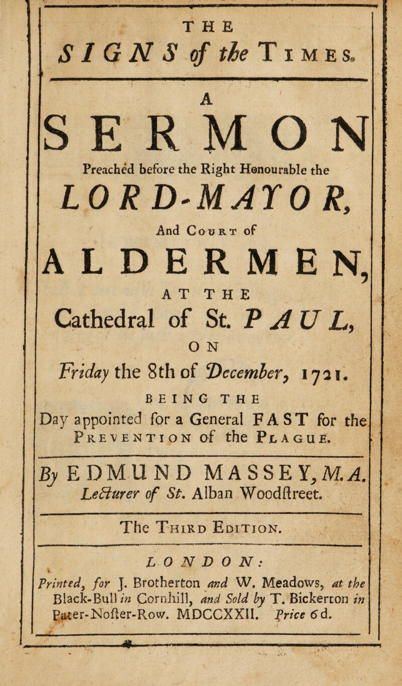 THE SIGNS of the Times, SERMON r Preached before the Right Honourable the LORD-MAYO R, And Court of ALDERMEN, AT THE Cathedral of St. T AU L, O N Friday the 8th of ‘December, 1721. BEING THE Day appointed for a General FAST for the Prevention of the Plague. By EDMUND MASSEY,M.A. Lecturer of St. Alban Woodftreet. The Third Edition. LONDON: Printed, for J. Brotherton and W, Meadows, at the Black-Bui) tn Cornliill, and Sold by T. Bickercon in Pater-Nofter-Row. MDCCXXII. Price 6d. ‘ I