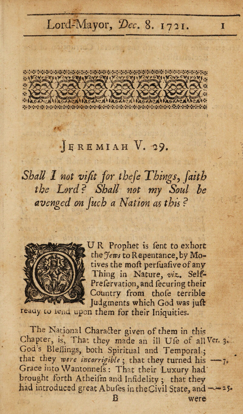 f x[. •Jeremiah V. <29. Shall 1 not vifit for thefe Things, faith the Lord ? Shall not my Soul he avenged on fuch a Nation as this ? U R Prophet is fent to exhort the Jews to Repentance, by Mo¬ tives the moft perfuafive of any Thing in Nature, viz.. Self- Prefervation,and fecuring their Country from thofe terrible Judgments which God was juft reauy, to lend upon them for their Iniquities. The National Chara£ler given of them in this Chapter, is, That they made an ill Ufe of all Ver. 3, God’s Bleilings, both Spiritual and Temporal; that they were incorrigible; that they turned his -—7* Grace into Wantonnefs : That their Luxury had' brought forth Atheifm and Infidelity ; that they had introduced great Abufes in the Civil State, and ^^25* B were