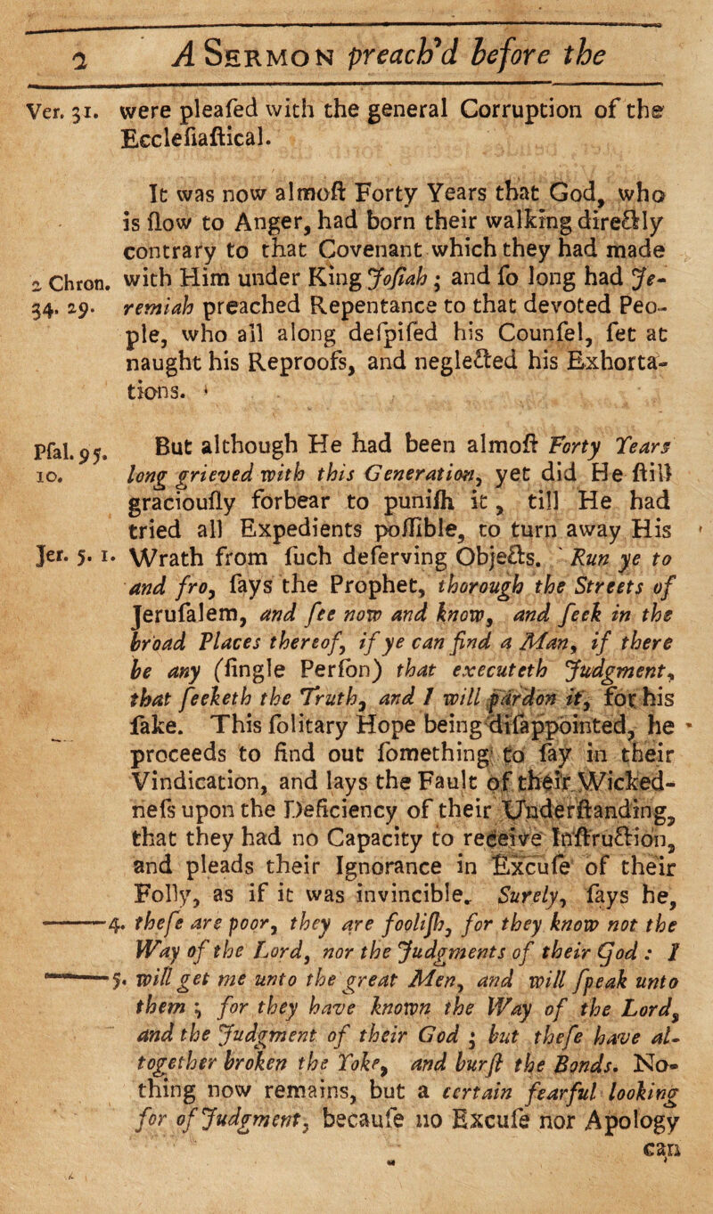 Ver. 31. were pleafed with the general Corruption of the Ecclefiaftical. It was now almoft Forty Years that God, who is flow to Anger, had born their walking dire£Hy contrary to that Covenant which they had made « Chron. with Him under King Jofiah; and fo long had Je- 34, 29. remiah preached Repentance to that devoted Peo¬ ple, who all along defpifed his Counfel, fet at naught his Reproofs, and neglected his Exhorta¬ tions. * Pfal. 9But although He had been almoE Forty Tears 10. long grieved with this Generation, yet did He ftill gracioufly forbear to punifh it, till He had tried all Expedients poflible, to turn away His » Jer. 5. 1. Wrath from fuch deferving Objefts. ' Run ye to and fro, fays the Prophet, thorough the Streets of Jerufalem, and fee now and know, and feek in the broad Places thereof if ye can find a Man, if there be any (dingle Perfon) that executeth Judgment* that feeketh the Truths and 1 will pardon ft, for his fake. This folitary Hope being difappointed, he * proceeds to find out fomething1 to fay in their Vindication, and lays the Fault of their Wicked- nefs upon the Deficiency of their XJndef landing,, that they had no Capacity to receive Inftruftioh, and pleads their Ignorance in Excufe of their Folly, as if it was invincible. Surely, fays he, --4. thefe are poor, they are foolifij, for they know not the Way of the Lord, nor the Judgments of their (fod : I *■ —5. will get me unto the great Men, and will fpeak unto them ^ for they have knotpn the Way of the Lord$ and the Judgment of their God 3 but thefe have al¬ together broken the Yokr9 and burfi the Bonds. No® thing now remains, but a certain fearful looking for of Judgment, becaufe no Excufe nor Apology cm