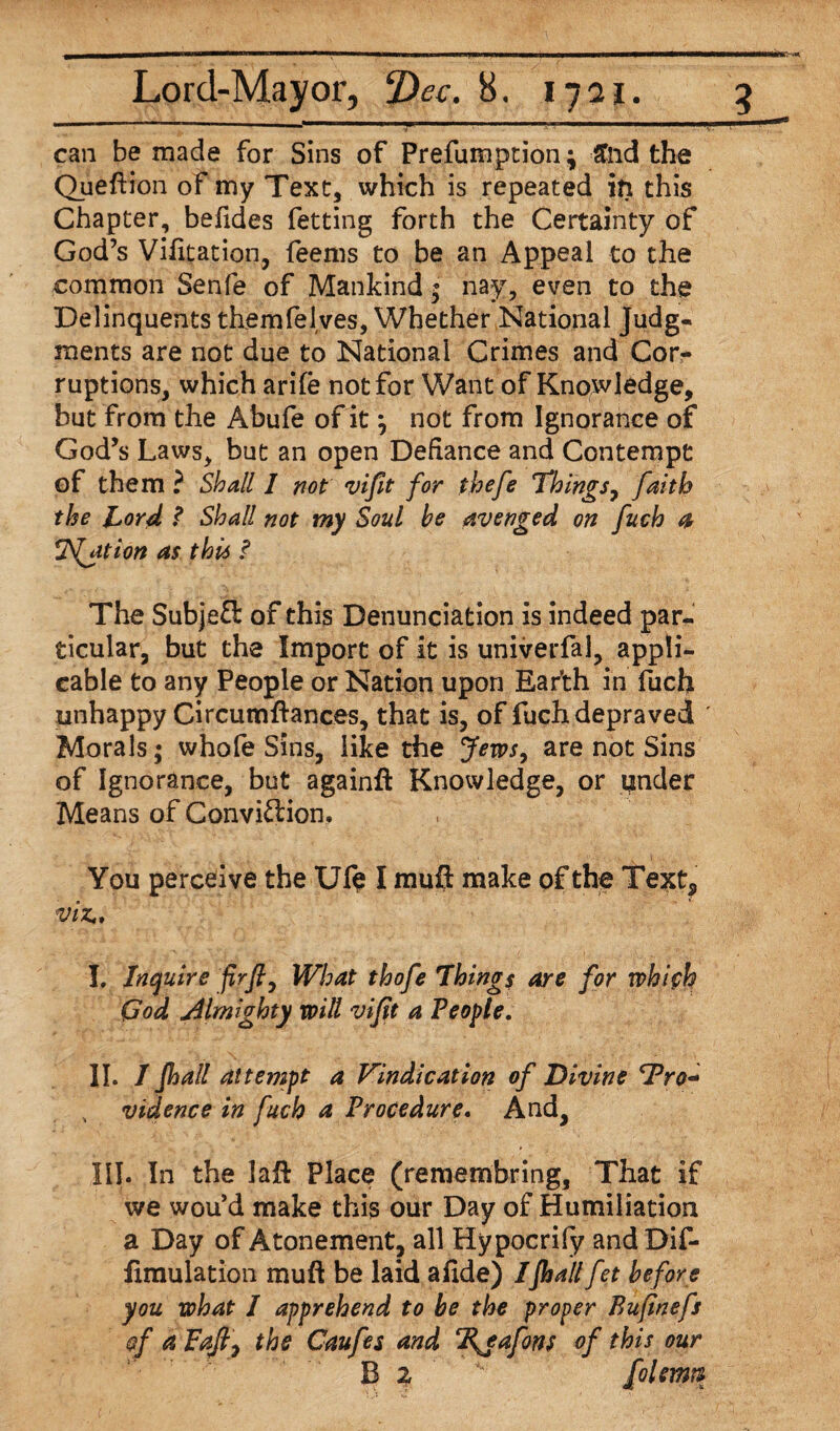 can be made for Sins of Prefumption; £nd the Queftion of my Text, which is repeated in this Chapter, befides fetting forth the Certainty of God’s Vifitation, feems to be an Appeal to the common Senfe of Mankind $ nay, even to the Delinquents themfelves, Whether National Judg¬ ments are not due to National Crimes and Cor¬ ruptions, which arife not for Want of Knpwledge, but from the Abufe of it j not from Ignorance of God’s Laws, but an open Defiance and Contempt of them ? Shall 1 not vifit for thefe Things, faith the Lord ? Shall not my Soul be avenged on fuch a Ration as this ? The SubjeO: of this Denunciation is indeed par¬ ticular, but the Import of it is univerfal, appli¬ cable to any People or Nation upon Ear’th in fuch unhappy Circumftances, that is, of fuch depraved ' Morals; whofe Sins, like the Jews, are not Sins of Ignorance, but againft Knowledge, or under Means of Conviftion, v. > . ‘ 1 .• 'k ’ ■ - .v. . , ‘ . ■). . -£ \ii*, ’ You perceive the Ufe I mufl make of the Te^t5 viz, I. Inquire firfi, What thofe Things are for whifh God Almighty will vifit a People. II. / Jhall attempt a Vindication of Divine Pro¬ vidence in fuch a Procedure. And, III. In the lajft Place (remembring, That if we wou’d make this our Day of Humiliation a Day of Atonement, all Hypocrify and Dif- iimulation mufl: be laid afide) I Jhall fet before you what I apprehend to be the proper Bufinefs §f a Faftj the Caufes and ‘Rjafons of this our B 2 ' [olemu