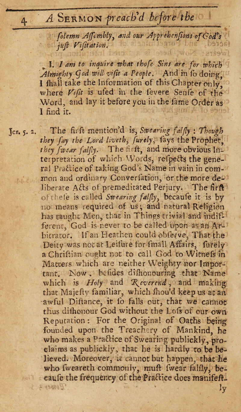 * folemn Affembly, and our Afprehenfions ofCJadds jufi V~ifitation. I, 1 am to inquire what tho[e Sins are for which Almighty Cjod will vifit a People. And in fo doings 1 fhall take the Information of this Chapter only, where Fifit is tiled in the fevere Senfe of the Word, and lay it before you in the fame Order as 1 find it. Jer, 5. 2, The fir ft mention’d is, Swearing falfly : Though they fay the Lord li'veth, furely, fays the Prophet, they fwear falfiy. The fir ft, and more obvious In¬ terpretation of which Words, refpetfs the gene¬ ral Practice of taking God’s Name in vain in com¬ mon and ordinary Converfation, or the more de¬ liberate Afts of premeditated Perjury. The fir ft oftbefe is called Swearing falfly, becaufe it is by no means required of us; and natural Religion has taught Men, that in Things trivial and indif- , ft rent, God is never to be called upon as an Ar¬ bitrator. If an Heathen could obferve. That the Deity was not at Leifure for fmall Affairs, furely a Chriftian ought not to call God to Witnefs in Matters which are neither Weighty nor Impor¬ tant. Now , hcfides difflionouring that Name which is Holy and Tfeverend , and making that Majefty familiar, which fhou’d keep us at an awful Diiiance, it fo falls out, that we cannot thus dilhonour God without the Lofs of our own Reputation : For the Original of Oaths being founded upon the Treachery of Mankind, he who makes a Praffice of Swearing pubiickly, pro¬ claims as pubiickly., that he is hardly to be be¬ lieved. Moreover, it cannot but happen, that he who fweareth commonly, rauft fwear falfly, be¬ caufe the frequency of the Praftice does manifeft-