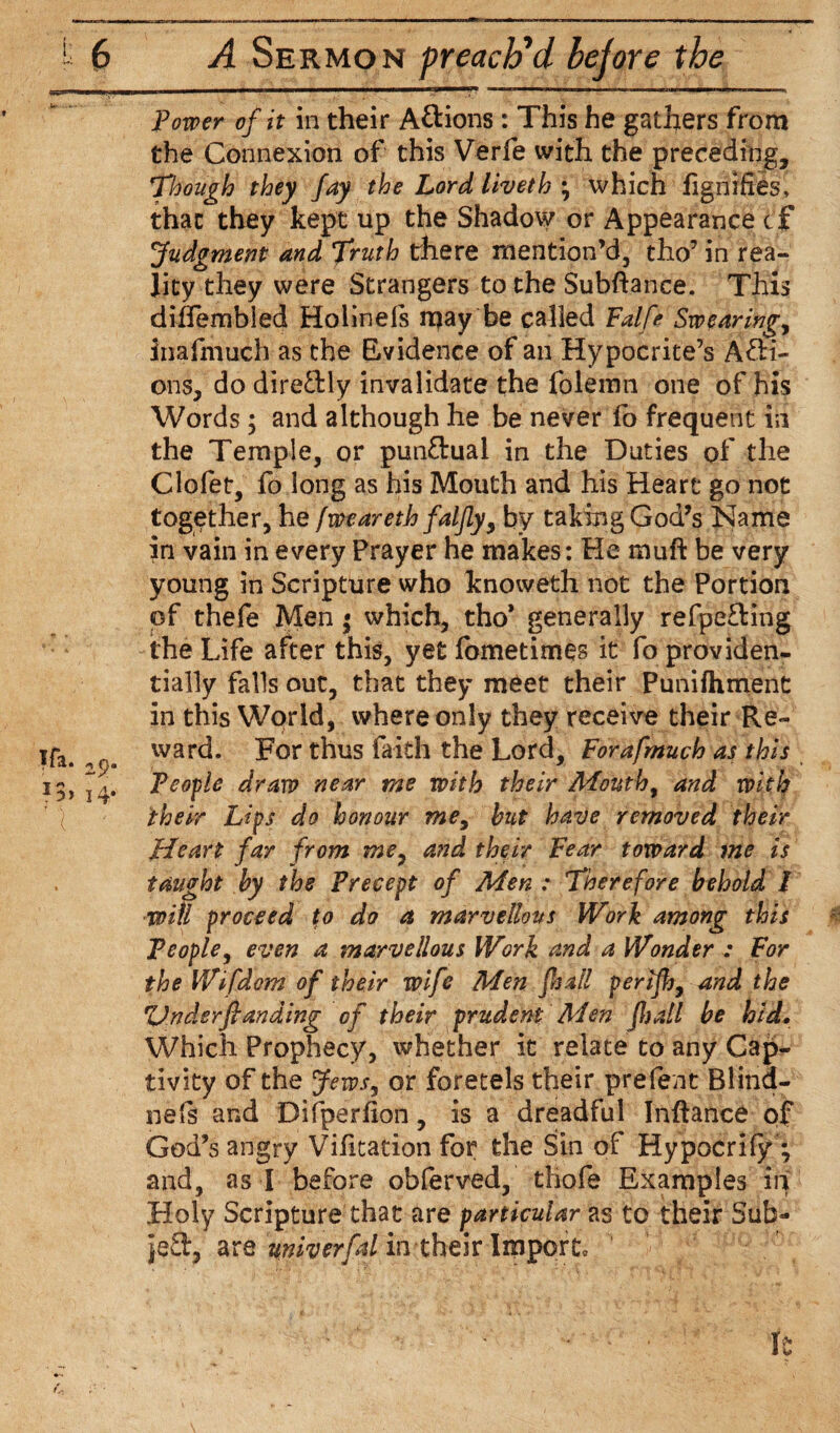 Power of it in their Attions : This he gathers from the Connexion of this Verfe with the preceding. Though they fay the Lord liveth ; which fignifies, that they kept up the Shadow or Appearance tf Judgment and Truth there mention’d, tho7 in rea¬ lity they were Strangers to the Subftance. This diffembled Holinels may be called Fatfe Swearings inafmuch as the Evidence of an Hypocrite’s AfH- ons, do direftly invalidate the folemn one of his Words ; and although he be never fo frequent in the Temple, or pun&uai in the Duties of the Clofet, fo long as his Mouth and his Heart go not together, he fweareth faljly, by taking God’s Name in vain in every Prayer he makes: He rnuft be very young in Scripture who knoweth not the Portion of thefe Men • which, tho* generally refpe£Hng the Life after this, yet fometimes it fo providen¬ tially falls out, that they meet their Punifhment in this World, where only they receive their Re¬ ward. For thus faith the Lord, Forafmuch as this People dram near me with their Mouth, and with their Lips do honour me, hut have removed their Heart far from me7 and their Fear toward me is taught by the Precept of Men: Therefore behold I ■will proceed to do a marvellous Work among this People, even a marvellous Work and a Wonder : For the Wifdom of their wife Men fa all periflj, and the Vndsrfianding of their prudent Men fljall be hid. Which Prophecy, whether it relate to any Cap¬ tivity of the Jews, or foretels their prefect Blind- nefs and Difperfion, is a dreadful Inftance of God’s angry Vifitation for the Sin of Hypocrify ; and, as I before obferved, tiiofe Examples in Holy Scripture that are particular as to their Sub- je3:, are miverfal in their Import, '