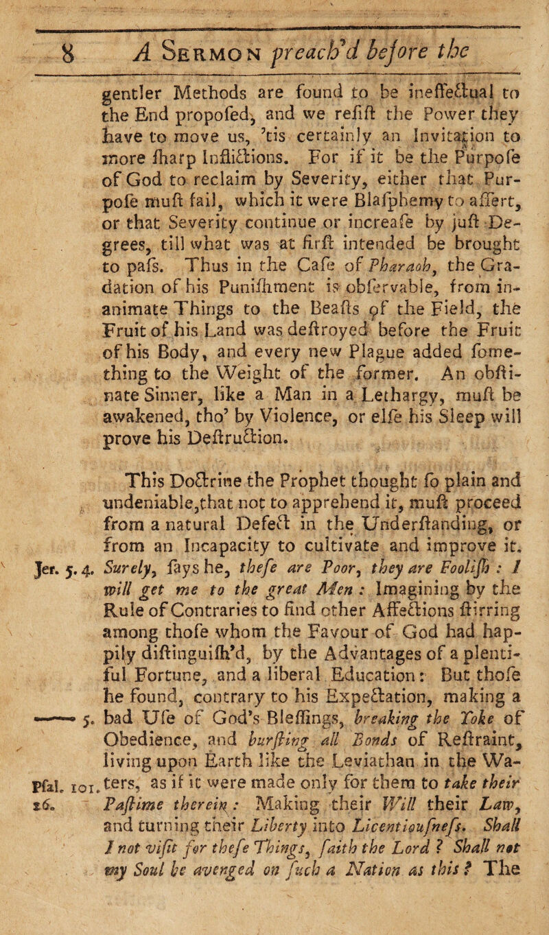 gender Methods are found to be ineffectual to the End propofed, and we refift the Power they have to move us, his certainly an invitation to more fharp inflictions. For if it be the Purpofe of God to reclaim by Severity, either that Pur¬ pofe muff fail, which it were Biajphemy to alTert, or that Severity continue or increafe by juft De¬ grees, till what was at firff intended be brought to pahs. Thus in the Cafe of Pharaoh, the Gra¬ dation of his Punifhment is obfervable, from in¬ animate Things to the Beaffs pf the Field, the Fruit of his Land was deffroyed before the Fruit of his Body, and every new Plague added foroe- thing to the Weight of the former. An obffi- nate Sinner, like a Man in a Lethargy, muff be awakened, tho’ by Violence, or elfe his Sleep will prove his Deftru&ion. This DoCtrine the Prophet thought fo plain and undeniable,that not to apprehend it, muff proceed from a natural Defect in the Underftanding, or from an Incapacity to cultivate and improve it, jer. 5.4. Surely, fays he, thefe are Poor, they are Foolifh : 1 will get me to the great Men : Imagining by the Rule of Contraries to find other AffeCHons ffirring among thofe whom the Favour of God had hap¬ pily diftinguifh’d, by the Advantages of a plenti¬ ful Fortune, and a liberal Education: But thofe he found, contrary to his Expectation, making a «—5. bad Ufe of God’s Bleffings, breaking the Take of Obedience, and burping all Bonds of Reffraint, living upon Earth like the Leviathan in the Wa- PfaL ioiTers? as ifJC were made only for them to take their %6» x Pafiime therein : Making their Will their Law, and turning their Liberty into Licentioufnefs. Shall I not vifit for thefe Things, faith the Lord ? Shall not . o' my Soul be avenged on fuels a Nation as this f The
