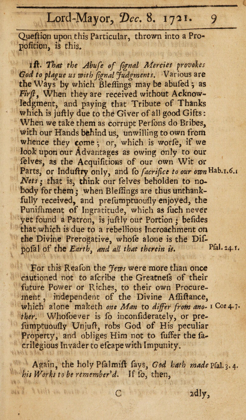 * Lord-Mayor, Dec. 8. 1721. 9 Queftion upon this Particular, thrown into a Pro¬ portion, is this. 1 ft. That the Abufe of fignal Mercies provokes God to plague us with fignal Judgments. Various are the Ways by which Bleiftngs may be abufed} as Eirfi, When they are received without Acknow¬ ledgment, and paying that Tribute of Thanks which is jiiftly due to the Giver of all good Gifts: When we take them as corrupt Perlbns do Bribes, with our Hands behind us, unwilling to own from whence they come •, or, which is worfe, if we look upon our Advantages as owing only to our lelves, as the Acquifitions of our own Wit or Parts, or Induftry only, and fo facrifice to our onwBab.i.tf.i Nets • that is, think our felves beholden to no¬ body for them • when Bleffings are thus unthank- fully received, and prefutnptuoufly enjoyed, the Punifhment of Ingratitude, which as fuch never yet found a Patron, is juftly our Portion • befides that which is due to a rebellious Incroachment on the Divine Prerogative, whofe alone is the Dif- J)ofal of the Earthy and all that therein is. Pfal. 24.1. For this Reafon the Jews were more than once cautioned not to afcribe the Greatnefs of their future Power or Riches, to their own Procure¬ ment , independent of the Divine Affiftance, which alone maketh one Man to differ from ano-1 Cot 4.7. ther. Wfaolbever is fo inconfiderately, or pre- fumptuoufly Unjuft, robs God of His peculiar Property, and obliges Him not to fuffer the fa- crilegious Invader to efcape with Impunity. Again, the holy Pfalmift fays, God hath madepfal.3.4, his Works to be remember’d. If fo, then, ^dly, C