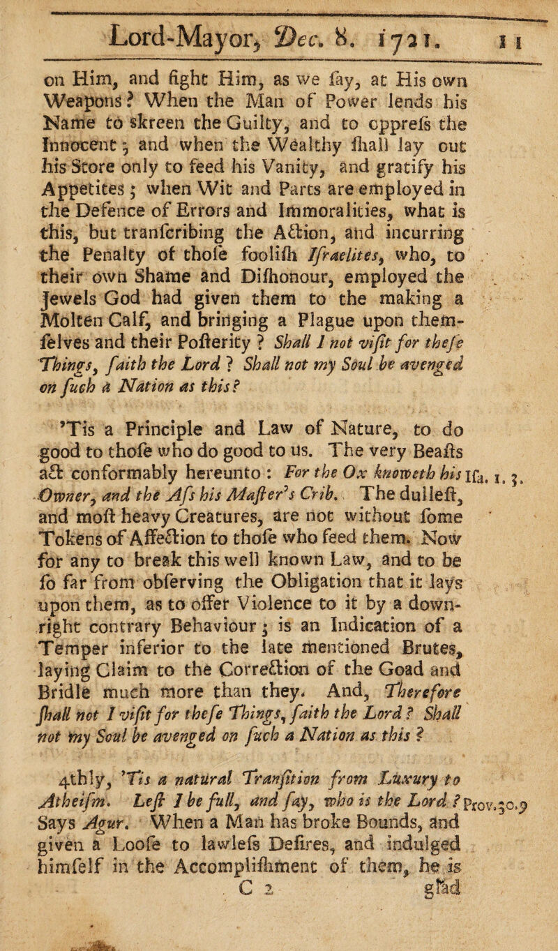 on Him, and fight Him, as we fay, at His own Weapons ? When the Man of Power lends his Name to skreen the Guilty, and to cpprefs the Innocent, and when the Wealthy iliali lay out his Store only to feed his Vanity, and gratify his Appetites ; when Wit and Parts are employed in the Defence of Errors and Immoralities, what is this, but tranfcribing the Aftion, and incurring the Penalty of thofe foolifii Ifraelites, who, to their own Shame and Dilhonour, employed the Jewels God had given them to the making a Molten Calf, and bringing a Plague upon them- felves and their Pofterity ? Shall 1 not vifit for thefe Things, faith the Lord ? Shall not my Soul he avenged on fuch a Nation as this? ’Tis a Principle and Law of Nature, to do good to thofe who do good to us. The very Beafts a£f conformably hereunto : For the Ox knovoeth hisifa, lt |s Owner, and the Afs his Mafler^s Crib. The dulleff, and raoft heavy Creatures, are not without fbme Tokens of Affeftion to thofe who feed them. Now for any to break this well known Law, and to be fo far from obferving the Obligation that it lays upon them, as to offer Violence to it by a down¬ right contrary Behaviour ^ is an Indication of a Temper inferior to the late mentioned Brutes, laying Claim to the Corre&ion of the Goad and Bridle much more than they. And, Therefore Jhall not I vifit for thefe Things, faith the Lord f Shall not my Soul be avenged on fuch a Nation as this ? 4thly, *Tis a natural Tranfition from Luxury to Atheifm. Left 1 be full, and fay, who is the Lord ? Says Agur. When a Man has broke Bounds, and given a Loofe to lawlefs Defires, and indulged himfelf in the Accomplifhment of them, he is . C 2- gfai