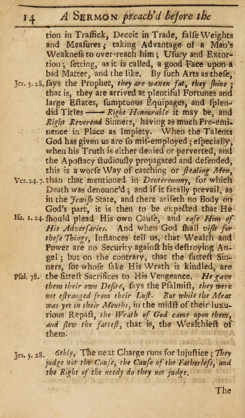 linii|.lt^lL _uJ|BL Mli mum i irrrrr m“‘1 11 ,M1  —■ ■■ i a A Sermon preach'd be]ore the tion in Traffick, Deceit in Trade, falle Weights and Meafures,* taking Advantage of a Man’s Weaknels to over-reach him; Ufury and Extor¬ tion; fetting, as it is called, a good Face upon a bad Matter, and the like. By fuch Arts as thefe, Jer. 5.28, fays the Prophet, they are waxen fat, they fhine • that is, they are arrived at plentiful Fortunes and large Effaces, fumptuous Equipages, and fplen- did Titles —* Right Honourable it may be, and Right Reverend Sinners, having as much Pre-emi¬ nence in Place as Impiety. When the Talents God has given us are fo mil-employed; efpecially, when his Truth is either denied cr perverted, and the Apoftacy ftudioufly propagated and defended, this is a worfe Way of catching or ftealing Men, Ver.24.7. than that mentioned in Deuteronomy, for which Death was denounc’d; and if it fatally prevail, as in the Jetvijh State, and there arifeth no Body or* God’s part, it is then to be expefted that He Ifa. 1.24. fhould plead His own Caule, and eafe Him of His Adversaries. And when God fhall vifit for thefe Things, Inftances tell us, that Wealth and Power are no Security againft his deftroying An¬ gel ; but on the contrary, that the fatteft Sin¬ ners, for whofe fake His Wrath is kindled, are pfal. 78. the ifitreft Sacrifices to His Vengeance. He gave them their own Deftre% fays the Pfalmift, they were, not eftranged from their Lufl. But while the Meat was yet in their Mouths, in the midft of their luxu¬ rious Repaft, the Wrath of God came upon them, and flew the fatteft, that is, the Wealthieft of them. Jer* 5. 28. 6thly} The next Charge runs for Injuftice; They judge not the Cauje, the Caufe of the Fatherlefsi and the Right of the needy do they not judge. The