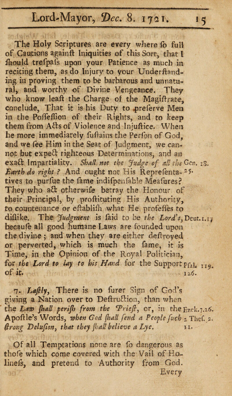 The Holy Scriptures are every where fo full of Cautions againft Iniquities of this Sort, that I ihould trefpafs upon your Patience as much in reciting them, as do Injury to your Underfhnd- ing in proving them to be barbarous and unnatu¬ ral, and worthy of Divine Vengeance. They who know leaf! the Charge of the Magifirate, conclude, That it is his Duty to .preferve Men in the Poffeflion of their Rights, and to keep them from Afts of Violence and InjufHce. When he more immediately fuffoins the Perfon of God, and we fee Him in the Seat of judgment, we can¬ not but expeft righteous Determinations, and an exa£t Impartiality. Shall not the Judge■ of ail the Gen. is. Earth do right ? And ought not His Repreferita- tives to purfue the fame indifbenfa^e Meafures? They who a£t otherwife betray the Honour of their Principal, by proftituting His Authority, £0 countenance or eftabliili what He profefies to diflifee. The Judgment is laid to be the Lord's* Deut.i.i^ becaule all good humane Laws are founded upon the divine; and when they are either deHroyed or perverted, which is much the fame, it is Time, in the Opinion of the Royal Politician, for the Lord to lay to his Hand for the Supportpfajf XI^ of it. 12.6. 7. Lafily, There is no furer Sign of God’s giving a Nation over to DeftruEHon, than when the Law [hall perijh from the rPriefty cr, in the E2.eL7.26. Apoftle’s Words, when God [ball fend a People fuch 2 Thef. .%• ffrong Delufion, that they [hall believe a Lye. n. Of all Temptations none are fo dangerous as thofe which come covered with the Vail of Ho- linefs, and pretend to Authority from God. Every