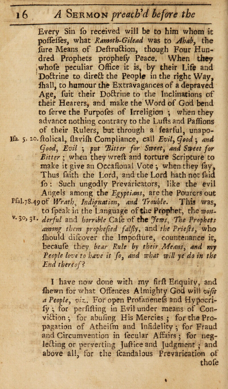 ■ . —————f———t—a > ii.tr , I I ■■■I——————— Every Sin fo received will be to him whom it poffeffes, what Ramoth-Gilead was to j4baby the fure Means of Deftru&ion, though Four Hun¬ dred Prophets prophefy Peace. When they ! whole peculiar Office it is, by their Life and Doftrine to direct the Pepple in the right Way, fhall, to humour the Extravagances of a depraved Age, fuit their DoCtrine to the Inclinations of their Hearers, and make the Word of God bend to ferve the Purpofes of Irreligicn ; when they advance nothing contrary to the Lufis and Paffions of their Rulers, but through a fearful, unapo- Ifa. 5, 2o.ftolical, (laviffi Compliance, call Evil, (food • and (food, Evil y put Hitter for Sweety and Sweet for Bitter; when they wreft and torture Scripture to make it give an Occaiional Vote *, when they fay. Thus faith the Lord, and the Lord hath not faid fo: Such ungodly Prevaricators, like the evil Angels among the Egyptians, are the Pourers out Pfal.78.490f Wrath, Indignat tony and Trouble. This was, to fpeak in the Language of the Prophet, the won- V-S°>3i. derful and horrible Cafe of the Jews, The Prophets among them prophefied falfly, and the Prlefts, who fhould difcover the Impofture, countenance it, becaufe they bear Rule by their Meansy and my People love to have it fo3 and what will ye do in the End thereof ? I have now done with my firff Enquiry, and fhewn for what Offences Almighty God will vifit a Peophy viz,. For open Profanenefs and Hypocri- fy; for perfiffing in Evil under means of Con¬ viction •, for abufing His Mercies ; for the Pro¬ pagation of Atheifm and Infidelity; for Fraud and Circumvention in fecular Affairs; for neg¬ lecting or perverting JufHce and judgment; and above all, for the fcandalous Prevarication of thofe