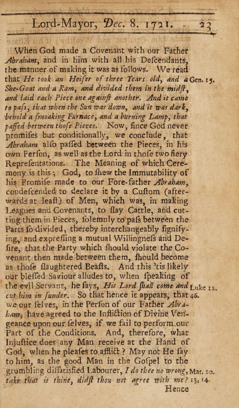 When God made a Covenant with our Father Abraham, and in him with all his Defendants, the manner of making it was as follows. We read that He took an Heifer of three Tears old, and <2 Gen, 15, She-Goat and a Ram, and divided them in the midfl, and laid each Piece one againft another. And it came to pafs, that when the Sun was down, and it was darkj •behold a fmoaking Furnace, and a burning Lamp, that paffed between thofe Pieces. Now, fince God never promifes but conditionally, we conclude , that Abraham alfo paffed between the Pieces, in his own Perfon, as well as the Lord in thofe two fiery Reprefentations. The Meaning of which Cere¬ mony is this*, God, to fliew the Immutability of his Promife made to our Fore-father Abraham^ ccndefc.ended to declare it by a Cuflom (after¬ wards at lead) of Men, which was, in making Leagues and Covenants, to flay Cattle, and cut¬ ting them in Pieces, folemnly to pafs between the Parts fb divided, thereby interchangeably fignify- mg, and expreffing a mutual Willingnefs and De~ lire, that the Party which fhould violate the Co¬ venant then made between them, fhould become as thofe flaughtered Beafts. And this 5tis likely our bleffed Saviour alludes to, when fpeakiug of the evil Servant, he fays. His Lord fhall come andl% cut him in funder. So that hence it appears, that 46. we our felves, in the Perfon of our Father Abra- ham, have agreed to the Infliction of Divine Ven¬ geance upon our felves, if we fail to perfornuour Part of the Conditions. And, therefore, what In juftice does any Man receive at the Hand of God, when he pleafes to afflict ? May not He fay to him, as the good Man in the Gofpel to the grumbling diffatisHed Labourer, I do thee no wrong, Mar. 20. take that is thine, didjl thou not agree with me? 13*14* Hence