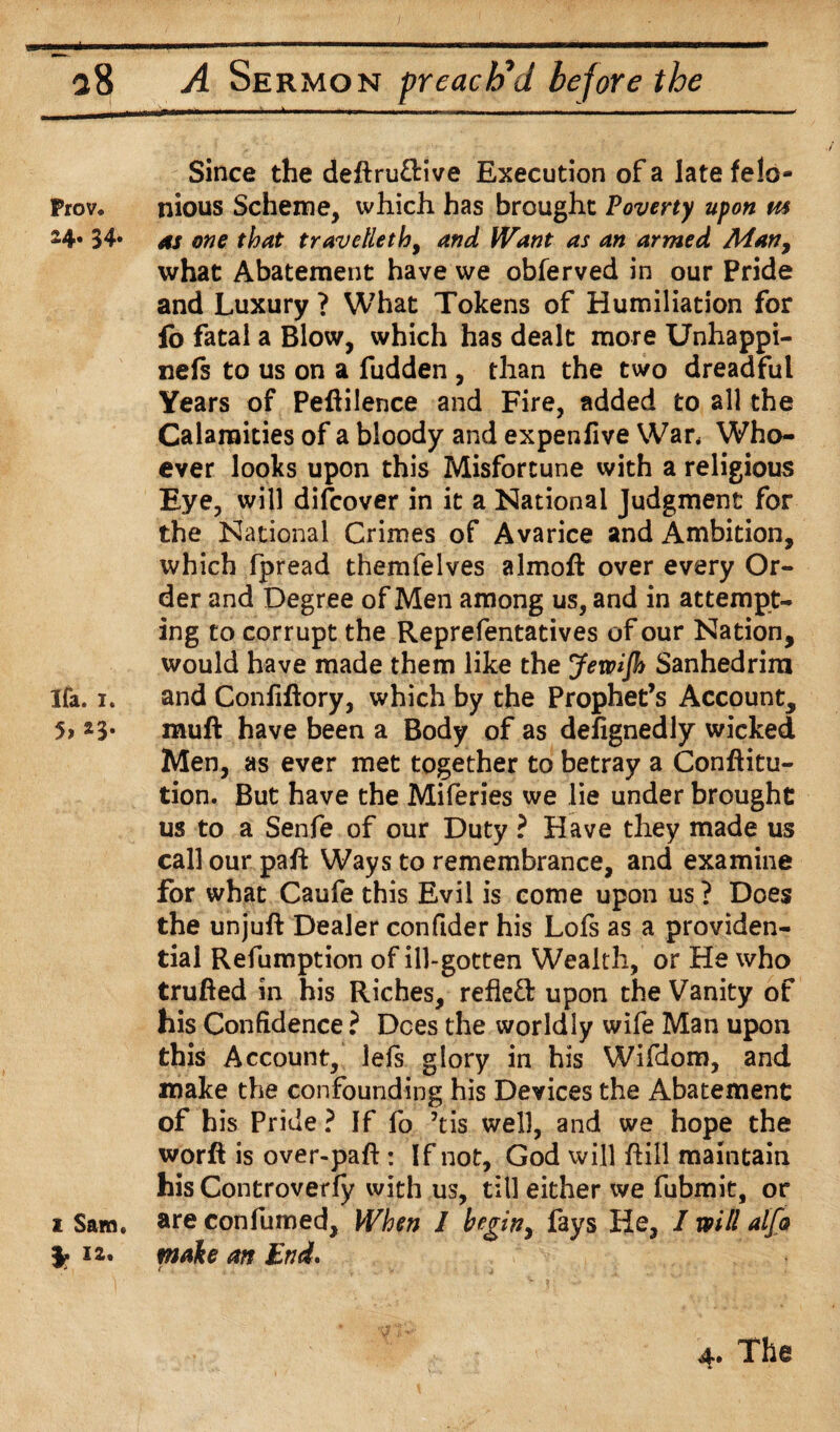 Since the deftru&ive Execution of a late felo- Prova nious Scheme, which has brought Poverty upon m 24* 34* as one that travelleth, and Want as an armed Man, what Abatement have we obferved in our Pride and Luxury ? What Tokens of Humiliation for fo fatal a Blow, which has dealt more Unhappi- nefs to us on a fudden , than the two dreadful Years of Peftilence and Fire, added to all the Calamities of a bloody and expenfive War* Who¬ ever looks upon this Misfortune with a religious Eye, will difcover in it a National Judgment for the National Crimes of Avarice and Ambition, which fpread themfelves almoft over every Or¬ der and Degree of Men among us, and in attempt¬ ing to corrupt the Reprefentatives of our Nation, would have made them like the Jetpijh Sanhedrim Ifa. i. and Confiftory, which by the Prophet’s Account, 51 23* muft have been a Body of as dehgnedly wicked Men, as ever met together to betray a Conftitu- tion. But have the Miferies we lie under brought us to a Senfe of our Duty ? Have they made us call our pah Ways to remembrance, and examine for what Caufe this Evil is come upon us ? Does the unjuft Dealer confider his Lofs as a providen¬ tial Refumption of ill-gotten Wealth, or He who trufted in his Riches, refleft upon the Vanity of his Confidence ? Dees the worldly wife Man upon this Account, lefs glory in his Wifdom, and make the confounding his Devices the Abatement of h is Pride ? If fo his well, and we hope the worft is over-paft: If not, God will ftill maintain his Controverfy with us, till either we fubmit, or i Sam. are confumed. When I beginy fays He, I will alj& i2. mate an End. ( 1 4. The