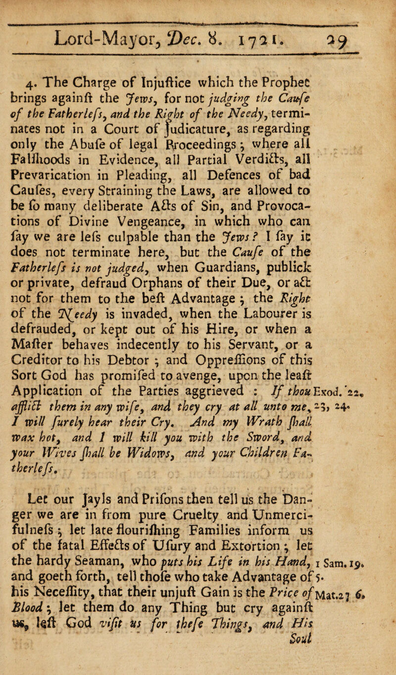 4. The Charge of Injuftice which the Prophet brings againft the Jews, for not judging the Ca&fe of the Fatherlefs, and the Ri^ht of the Needy, termi¬ nates not in a Court of judicature, as regarding only the Abufeof legal proceedings ^ where all Falflioods in Evidence, all Partial Verdifts, all Prevarication in Pleading, all Defences of bad Caufes, every Straining the Laws, are allowed to be lo many deliberate Afts of Sin, and Provoca¬ tions of Divine Vengeance, in which who can fay we are lefs culpable than the Jews ? I fay it does not terminate here, but the Caufe of the Fatherlefs is not judged, when Guardians, publick or private, defraud Orphans of their Due, or aft not for them to the beft Advantage ; the Right of the Njedy is invaded, when the Labourer is defrauded, or kept out of his Hire, or when a Matter behaves indecently to his Servant, or a Creditor to his Debtor ; and Opprettions of this Sort God has promifed to avenge, upon the leatt Application of the Parties aggrieved : If thou Exod/22* ajflitt them in any voi[e, and they cry at all unto me, -$> H* I will purely hear their Cry. jind my Wrath jhall Wax hot, and 1 will hill you with the Sword, and your Wives fid all be Widows, and your Children Fa~ therlefs. Let our Jay Is and Prifons then tell us the Dan¬ ger we are in from pure Cruelty and Unmerci- fulnefs ^ let late flourilhing Families inform us of the fatal EfFefts of Ufury and Extortion ; let the hardy Seaman, who puts his Life in bis Hand, 1 Sam.ip* and goeth forth, tell thole who take Advantage of 5* his Neceftity, that their unjuft Gain is the Trice of Mat.z? & Flood} let them do any Thing but cry againft us, left God vifit us for thefe Things 9 and His Soul