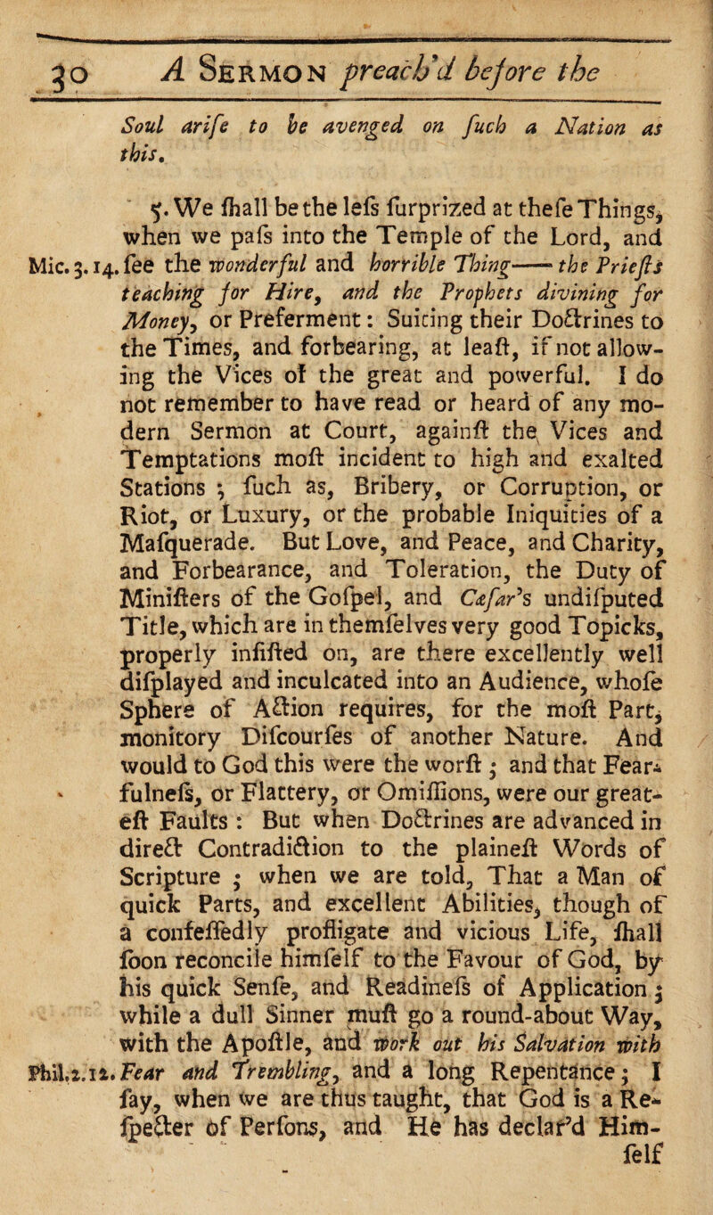 Soul arife to be avenged on fuch a Nation as this. 5. We fhall be the lefs furprized at thefe Things* when we pals into the Temple of the Lord, and Mic.3.i4.fee the wonderful and horrible Thing—-the Priefis teaching for Hire9 and the Prophets divining for Money9 or Preferment: Suiting their Do&rines to the Times, and forbearing, at leaft, if not allow¬ ing the Vices of the great and powerful. I do not remember to have read or heard of any mo¬ dern Sermon at Court, againft thev Vices and Temptations moft incident to high and exalted Stations \ fuch as, Bribery, or Corruption, or Riot, or Luxury, or the probable Iniquities of a Mafquerade. But Love, and Peace, and Charity, and Forbearance, and Toleration, the Duty of Minifters of the Gofpel, and Cafar’s undifputed Title, which are in themfelves very good Topicks, properly infilled on, are there excellently well difplayed and inculcated into an Audience, whole Sphere of A&ion requires, for the moft Part, monitory Difcourfes of another Nature. And would to God this were the worft • and that Fear* fulnels, or Flattery, or Omiftions, were our great- eft Faults : But when Doftrines are advanced in direft Contradiftion to the plaineft Words of Scripture ; when we are told. That a Man of quick Parts, and excellent Abilities, though of a confeftecHy profligate and vicious Life, fhall loon reconcile himfelf to the Favour of God, by his quick Senfe, and Readinefs of Application 3 while a dull Sinner muft go a round-about Way, with the Apoftle, and work out his Salvation with FhiLz.ii.Fear and Trembling, and a long Repentance; I fay, when we are thus taught, that God is a Re* fpe&er of Perfons, and Ho has declar’d Him. felf