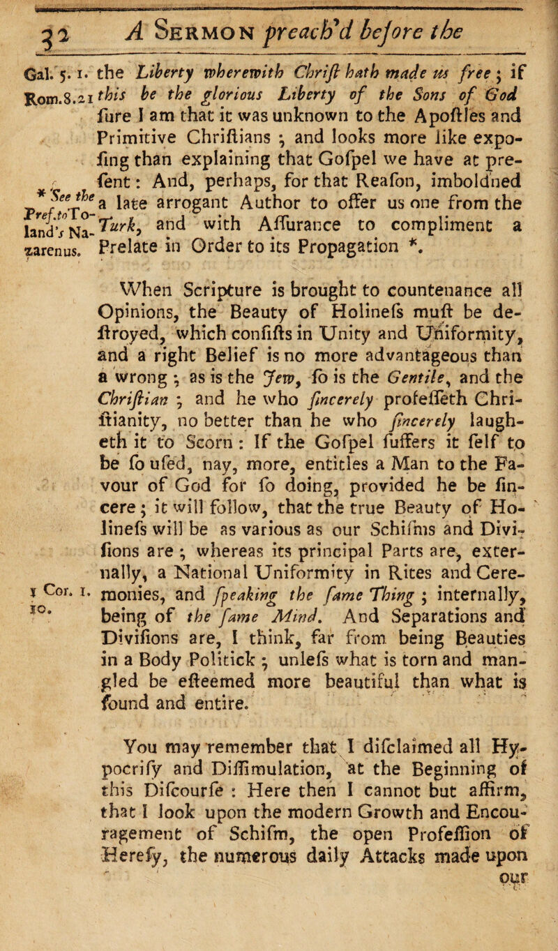 Gal. 5. i* the Liberty wherewith Chrifi hath made its free ; if Rom.8.21 this be the glorious Liberty of the Sons of (Sod fure I am that it was unknown to the Apoftles and Primitive Chriftians \ and looks more iike expo- fing than explaining that Gofpel we have at pre- ; fent: And, perhaps, for that Reafon, imbold’ned *?eeJ?ea late arrogant Author to offer us one from the land'v Na-^r^> anc* Affurance to compliment a zarenus. Prelate in Order to its Propagation *. When Scripture is brought to countenance all Opinions, the Beauty of Holinefs muff be de¬ frayed, which confifts in Unity and Uniformity, and a right Belief is no more advantageous than a wrong *, as is the Jew9 fo is the Gentile, and the Chrifiian ; and he who fncerely profefieth Ghri- ffianity, no better than he who fncerely iaugh- eth it to Scorn : If the Gofpel fuffers it felf to be fo ufed, nay, more, entitles a Man to the Fa¬ vour of God for fo doing, provided he be fin- cere; it will follow, that the true Beauty of Ho¬ linefs will be as various as our Schifms and Divi- „ • j* fions are ; whereas its principal Parts are, exter¬ nally, a National Uniformity in Rites and Cere- % Cor. 1. monies, and fpeaking the fame Thing ; internally, being of the fame Mind, And Separations and Divifions are, I think, far from being Beauties in a Body Politick ; unlefs what is torn and man¬ gled be efteemed more beautiful than what is found and entire. You may remember that I difclaimed all Hy- pocrify and Diifimulation, at the Beginning of this Difcourfe : Here then I cannot but affirm, that I look upon the modern Growth and Encou¬ ragement of Schifrn, the open Profeffion of Herefy, the numerous daily Attacks made upon