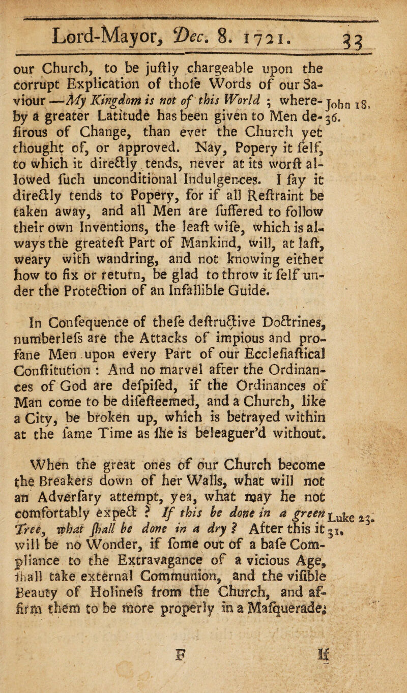our Church, to be juftiy chargeable upon the corrupt Explication of thofe Words of our Sa¬ viour —My Kingdom is not of this World ; where- j0jin Igs by a greater Latitude has been given to Men de- 36. iirous of Change, than ever the Church yet thought of, or approved. Nay, Popery it felf, to which it direOdy tends, never at its worft al¬ lowed fuch unconditional Indulgences. I fay it direCtly tends to Popery, for if all Reftraint be taken away, and all Men are fuffered to follow their own Inventions, the leaft wife, which is ah ways the greateft Part of Mankind, will, at laft, weary with wandring, and not knowing either how to fix or return, be glad to throw it felf un¬ der the ProtefHon of an Infallible Guide. 1 • In Confequence of thefe deftruOdve Do&rines, numberlefs are the Attacks of impious and pro¬ fane Men upon every Part of our Ecclefiaftical Conftitution : And no marvel after the Ordinan¬ ces of God are defpiled, if the Ordinances of Man come to be difefteemed, and a Church, like a City, be broken up, which is betrayed within at the lame Time as Ihe is beleaguer’d without* When the great ones of our Church become the Breakers down of her Walls, what will not an Adverfary attempt, yea, what way he not comfortably exped ? If this bo done in a green Tree, what fhall be done in a dry $ After this it 3^ will be no Wonder, if fome out of a bafe Com¬ pliance to the Extravagance of a vicious Age, ihall take external Communion, and the vilible Beauty of Holineft from the Church, and af¬ firm them to be more properly m a Malquerade^ F If