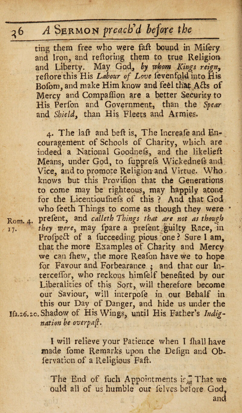 ting them free who were faft bound in Mifery and Iron, and refforing them to true Religion and Liberty. May God, by whom Kings reign, reffore this His Labour of Love (even fold into His Bofom, and make Him know and fe6l that Afts of Mercy and Compaflion are a better Security to His Perfon and Government, than the Spear and Shield, than His Fleets and Armies. 4. The laft and beff is. The Increafe and En¬ couragement of Schools of Charity, which are indeed a National Goodnels, and the likelieft Means, under God, to fupprels Wickednefs and Vice, and to promote Religion and Virtue. Who knows but this Provifion that the Generations to come may be righteous, may happily atone for the Licentioufnefs of this ? And that God who feeth Things to come as though they were Rom. 4. Prefent* and calleth Things that are not as though ^17. they were5 may fpare a prelent .guilty Race, in Profpeft of a fucceeding pious one ? Sure I am, that the more Examples of Charity and Mercy we can fhew, the more Reafon have we to hope for Favour and Forbearance ; and that our In- tercelTor, who reckons himfelf benefited by our Liberalities of this Sort, will therefore become our Saviour, will interpofe in our Behalf in this our Day of Danger, and hide us under the Ifa.26.20. Shadow of His Wings, until His Father’s Indig¬ nation be overpaft. I will relieve your Patience when I Ihall have made fome Remarks upon the Defign and Ob- fervation of a Religious Faff. The End of fuch Appointments if,I! That we ould all of us humble our felves before God, and