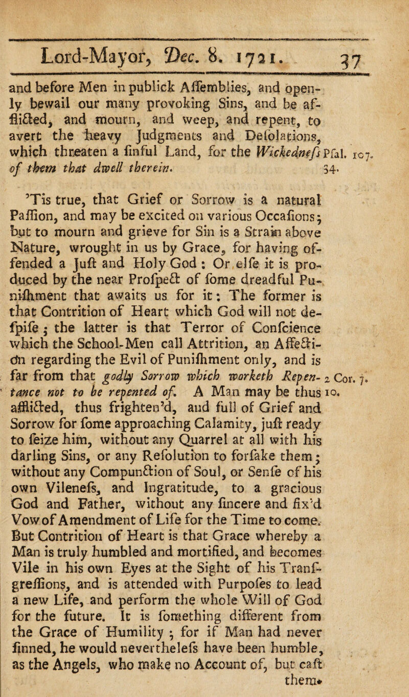UuM—ga—fciMMUMWW1*——■■■mwM^nirwnBWMBrMi ————mill iwi>i>hhiwiiii»m^iiihbmhm»WBBMM and before Men in publick Affembiies, and open¬ ly bewail our many provoking Sins, and be af- fli&ed, and mourn, and weep, and repent, to avert the heavy judgments and Delegations, which threaten a fmful Land, for the Wickedmfs Pfal. 107. of them that dwell therein. 34, ’Tis true, that Grief or Sorrow is a natural Paflion, and may be excited on various Occafions; but to mourn and grieve for Sin is a Strain above Nature, wrought in us by Grace, for having of¬ fended a Jufk and Holy God : Or ejfe it is pro¬ duced by the near Profpeft of fome dreadful Pu¬ nishment that awaits us for it: The former is that Contrition of Heart which God will not de- fpife ; the latter is that Terror of Confidence which the School-Men call Attrition, an AffeSi- dn regarding the Evil of Puniftiment only, and is far from that godly Sorrow which workerh Repen- 2 Cor. 7, tance not to be repented of A Man may be thus 10. afflicted, thus frighten’d, and full of Grief and Sorrow for fome approaching Calamity, juff ready to leize him, without any Quarrel at all with his darling Sins, or any Refolution to forfake them; without any Compun&ion of Soul, or Senie of his own Vilenefs, and Ingratitude, to a gracious God and Father, without any fincere and fix'd Vow of Amendment of Life for the Time to come. But Contrition of Heart is that Grace whereby a Man is truly humbled and mortified, and becomes Vile in his own Eyes at the Sight of his Tranf- greflions, and is attended with Purpofes to lead a new Life, and perform the whole Will of God for the future. It is fome thing different from the Grace of Humility } for if Man had never finned, he would neverthelefs have been humble, as the Angels, who make no Account of, but caft them*