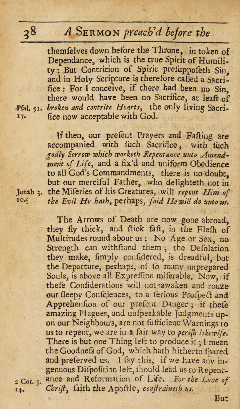 themfelves down before the Throne, in token of Dependance, which is the true Spirit of Humili¬ ty : But Contrition of Spirit prefuppofeth Sin, and in Holy Scripture is therefore called a Sacri¬ fice : For I conceive, if there had been no Sin, there would have been no Sacrifice, at lead of .pfal. 51. broken and contrite Hearts, the only living Sacri- *7* fice now acceptable with God. If then, our prefent Prayers and Fading are accompanied with fuch Sacrifice, with fuch godly Sorrow which worketh Repentance unto Amend¬ ment of Life, and a fix’d and uniform Obedience to all God’s Commandments, there is no doubt, but our merciful Father, who delighteth not in Jonah 5. the Miferies of his Creatures, will repent Him of 10** the Evil He hath, perhaps, faid He will do untons. The Arrows of Death are now gone abroad, they fly thick, and dick fad, in the Flefh of Multitudes round about us : No Age or Sex, no Strength can vvithdand them ; the Defolation they make, fimply conddered, is dreadful, but the Departure, perhaps, of fo many unprepared Souls, is above all Expreilion miferable. Now, if thefe Confiderations will not«awaken and rouze our fleepy Confciences, to a ferious Profpeft and Apprehendon of our prefent Danger * if thefe amazing Plagues, and unfpeakable Judgments up¬ on our Neighbours, are not fudicient Warnings to us to repent, we are in a fair way to perijh Hkewife. There is but one Thing left to produce it • I mean the Goodnefs of God, which hath hitherto fpared and preferved us. I fay this, if we have any in¬ genuous Difpofition left, iliould lead us to Repent- 2 Cor. 5. ance anc^ Reformation of Life. For the Love of 14. Chrifi, faith the Apodle, confiraineth us. But