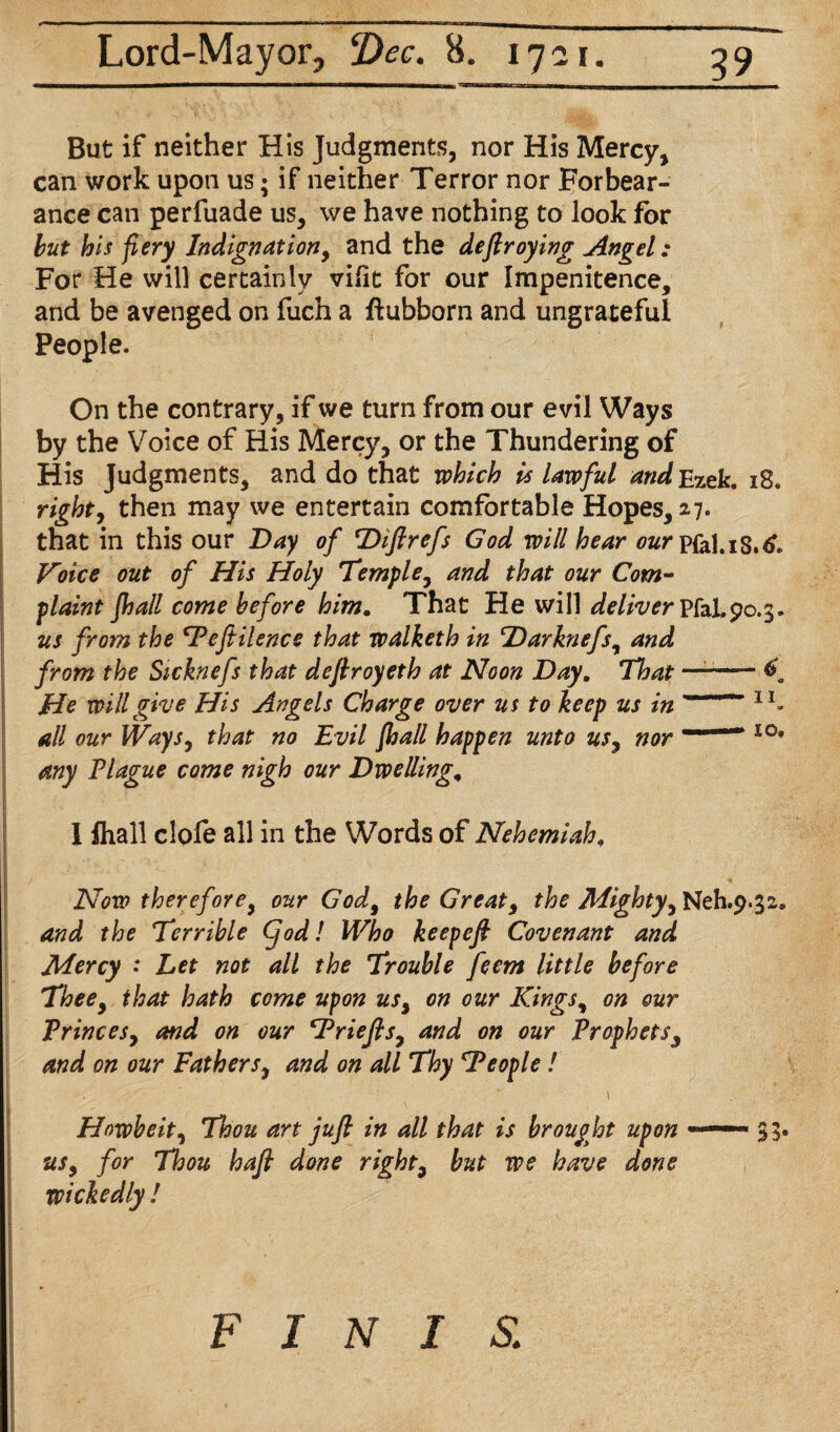 But if neither His Judgments, nor His Mercy, can work upon us; if neither Terror nor Forbear¬ ance can perfuade us, we have nothing to look for but his fiery Indignation, and the deftroying Angel: For He will certainly vilit for our Impenitence, and be avenged on fuch a ftubborn and ungrateful People. On the contrary, if we turn from our evil Ways by the Voice of His Mercy, or the Thundering of His Judgments, and do that which is lawful andEzek. 18. right, then may we entertain comfortable Hopes, 27. that in this our Day of Diftrefs God will hear our pfol.18.6. Koice out of His Holy Temple, and that our Com¬ plaint fhall come before him. That He will deliver Pfal.90.3. us from the *Peftilence that walketh in Darknefs, and from the Sicknefs that deftroyeth at Noon Day. That —-f. He will give His Angels Charge over us to keep us in ' lI- all our Ways, that no Evil fhall happen unto us, nor ' 1 lo' any Tlague come nigh our Dwelling. I fhall clofe all in the Words of Nehemiah. Now therefore, our God, the Great, the Mighty, Neh.9.32, and the Terrible Cjod! Who keepefi Covenant and Mercy • Let not all the Trouble feem little before Thee, that hath come upon us, on our Kings, on our Princes, and on our Priefts, and on our Prophets, and on our Fathers, and on all Thy ‘People! \ Howbeit, Thou art juft in all that is brought upon —— 33* us, for Thou haft done right, but we have done wickedly !