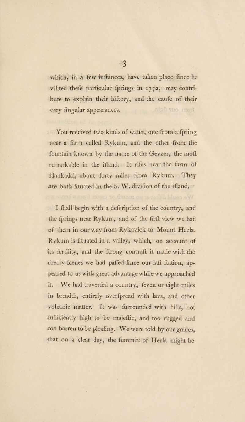 vifited thefe particular fprings in 1772* may contri¬ bute to explain their hidory, and the caufe of their very lingular appearances. You received two kinds of water, one from a fpring near a farm called Rykum, and the other from the fountain known by the name of the Geyzer, the mod remarkable in the iiland. It rifes near the farm of Haukadal, about forty miles from Rykum. They <are both fituated in the S. W. divifion of the ifland. I fhall begin with a defcription of the country, and the fprings near Rykum, and of the fird view we had of them in our way from Rykavick to Mount Hecla. Rykum is lituated in a valley, which, on account of its fertility, and the drong contrad it made with the dreary fcenes we had patied dnce our lad dation, ap¬ peared to us with great advantage while we approached it. We had traverfed a country, feven or eight miles in breadth, entirely overfpread with lava, and other volcanic matter. It was furrounded with hills, not diffidently high to be majedic, and too rugged and too barren to be pleating. We were told by our guides, that on a clear day, the fummits of Hecla might be