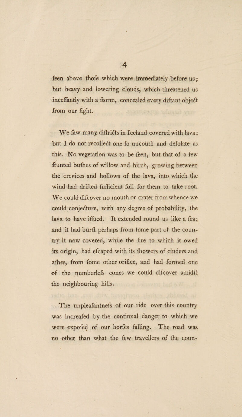 feen above thofe which were immediately before us ». but heavy and lowering clouds, which threatened us inceflantly with a ftorm, concealed every diftant object from our fight. We faw many diftri&s in Iceland covered with lava; but I do not recoiled! one fo uncouth and defolate as this. No vegetation was to be feen, but that of a few Hunted bufiies of willow and birch, growing between the crevices and hollows of the lava, into which the wind had drifted fufficient foil for them to take root. We could difcover no mouth or crater from whence we could conjecture, with any degree of probability, the lava to have ilfued. It extended round us like a fea; and it had burft perhaps from lbme part of the coun¬ try it now covered, while the fire to which it owed its origin, had efcaped with its fhowers of cinders and afhes, from fome other orifice, and had formed one of the numberlefs cones we could difcover amidfi: the neighbouring hills. The unpleafantnefs of our ride over this country was increafed by the continual danger to which we were expofed of our horfes falling. The road was no othey than what the few travellers of the coun-
