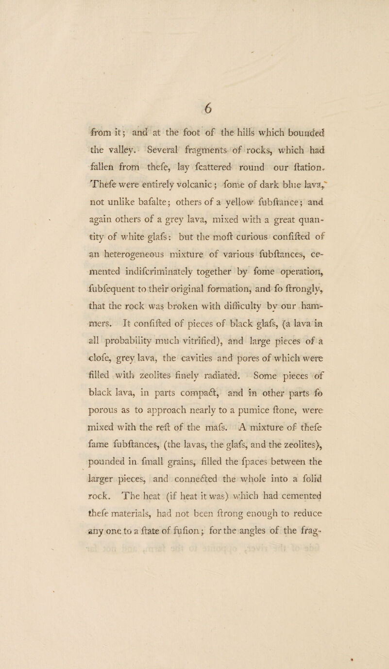 from It; and at the foot of the hills which bounded the valley. Several fragments of rocks, which had fallen from thefe, lay fcattered round our dation. Thefe were entirely volcanic; fome of dark blue lava, not unlike bafalte • others of a yellow fubftance; and again others of a grey lava, mixed with a great quan¬ tity of white glafs: but the mod: curious confided of jin heterogeneous mixture of various fubdances, ce¬ mented indifcriminately together by fome operation, fubfequent to their original formation, and fo ftrongly, that the rock was broken with difficulty by our ham¬ mers. It condded of pieces of black glafs, (a lava in all probability much vitrified), and large pieces of a clofe, grey lava, the cavities and pores of which were filled with zeolites finely radiated. Some pieces of black lava, in parts compa<d, and in other parts fo porous as to approach nearly to a pumice done, were mixed with the red of the mafs. A mixture of thefe fame fubdances, (the lavas, the glafs, and the zeolites), pounded in fmall grains, filled the fpaces between the larger pieces, and connefted the whole into a folrcl rock. The heat (if heat it was) which had cemented thefe materials, had not been drong enough to reduce any one to a date of fudon; for the angles of the frag-