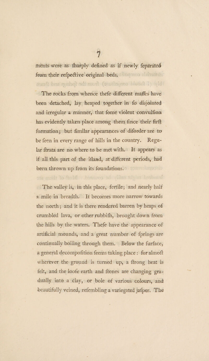 ments were as fbarply defined as if newly feparatedl from their refpedtive original beds. The rocks from whence thefe different mafles have been detached, lay heaped together in fo disjointed and irregular a manner, that fome violent convulfion has evidently taken place among them fince their firffc formation; but fimilar appearances of diforder are to be feen in every range of hills in the country. Regu¬ lar ftrata are no where to be met wdth. It appears as if all this part of the ifiand, at different periods, had been thrown up from its foundations. The valley is, in this place, fertile; and nearly half a mile in breadth. It becomes more narrow towards the north; and it is there rendered barren by heaps of crumbled lava, or other rubbifh, brought down from the hills by the waters. Thefe have the appearance of artificial mounds, and a great number of fprings are continually boiling through them. Below the fui*face, a general decompofition feems taking place: for almoft wherever the ground is turned up, a ffrong heat is felt, and the loofe earth and ffones are changing gra¬ dually into a clay, or bole of various colours, and beautifully veined, refembling a variegated jafper. The