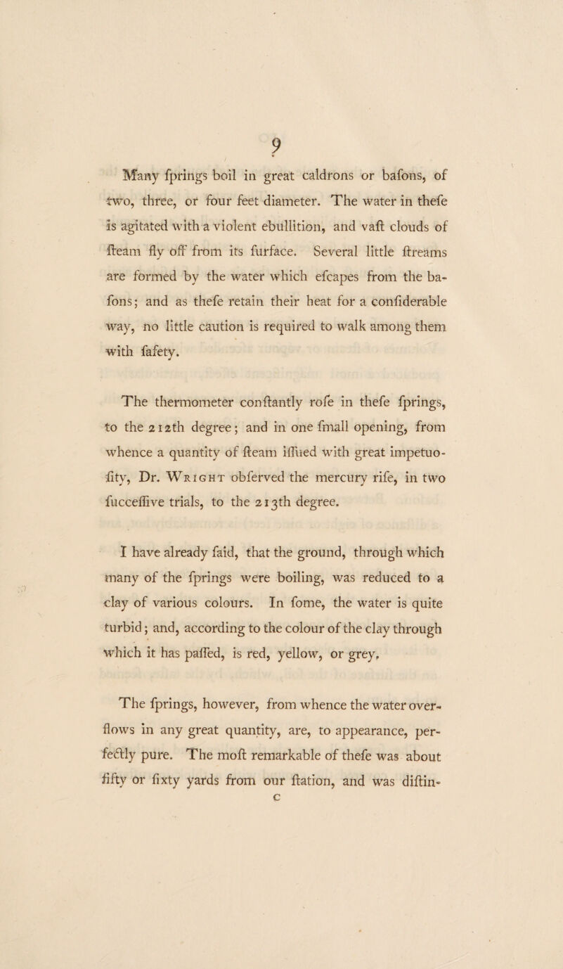 Many fprings boil in great caldrons or bafons, of -two, three, or four feet diameter. The water in thefe is agitated with a violent ebullition, and vafl clouds of fleam fly off from its furface. Several little flreams are formed by the water which efcapes from the ba¬ fons ; and as thefe retain their heat for a conliderable way, no little caution is required to walk among them with fafety. The thermometer conffantly rofe in thefe fprings, to the 212th degree; and in one fmall opening, from whence a quantity of fleam iffued with great impetuo- £ty, Dr. Wright obferved the mercury rife, in two fuccefiive trials, to the 213th degree. I have already faid, that the ground, through which many of the fprings were boiling, was reduced to a clay of various colours. In fome, the water is quite turbid; and, according to the colour of the clay through which it has palled, is red, yellow, or grey. The fprings, however, from whence the water over¬ flows in any great quantity, are, to appearance, per¬ fectly pure. The moll remarkable of thefe was about fifty or fixty yards from our flation, and was diftin- c