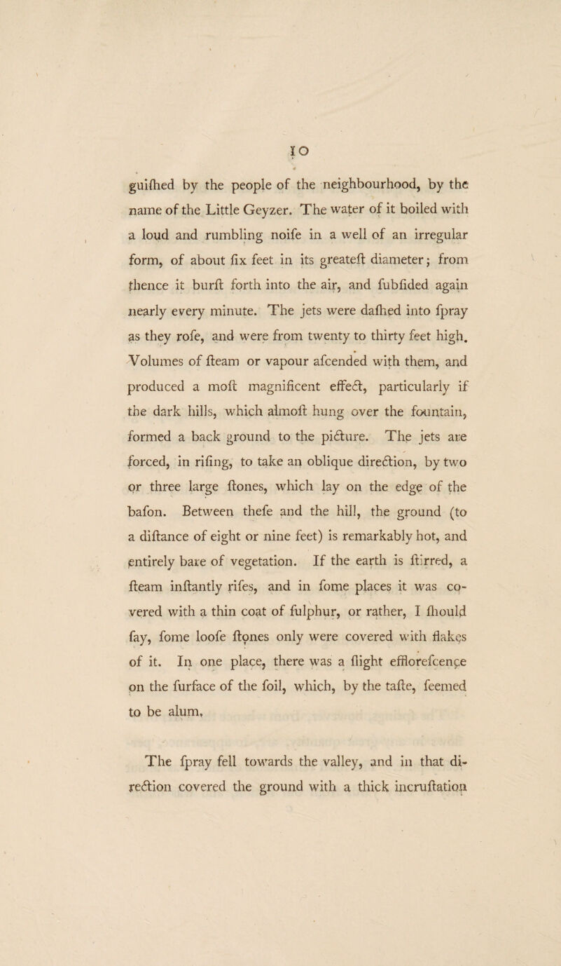 I o guifhed by the people of the neighbourhood, by the name of the Little Geyzer, The water of it boiled with a loud and rumbling noife in a well of an irregular form, of about fix feet in its greateft diameter; from thence it burfi forth into the air, and fubfided again nearly every minute. The jets were dallied into fpray as they rofe, and were from twenty to thirty feet high. Volumes of fleam or vapour afcended with them, and produced a moll magnificent effect, particularly if the dark hills, which almoft hung over the fountain, formed a back ground to the picture. The jets are forced, in rifing, to take an oblique direction, by two or three large flones, which lay on the edge of the bafon. Between thefe and the hill, the ground (to a diftance of eight or nine feet) is remarkably hot, and entirely bare of vegetation. If the earth is fiirred, a fleam inftantly rifes, and in fome places it was co¬ vered with a thin coat of fulphur, or rather, I fliould fay, fome loofe flones only were covered with flakes of it. In one place, there was a flight efflorefcence on the furface of the foil, which, by the tafle, feemed to be alum. The fpray fell towards the valley, and in that di¬ rection covered the ground with a thick incruftation