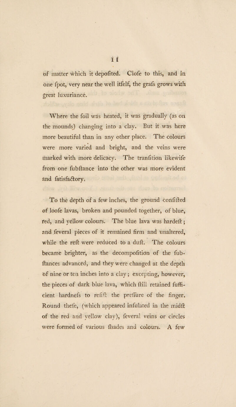 of matter Which it depofited. Clofe to this, and in one fpot, very near the well itfelf, the grafs grows with great luxuriance. Where the foil was heated, it was gradually (as on the mounds) changing into a clay. But it was here more beautiful than in any other place. The colours were more varied and bright, and the veins were marked with more delicacy. The tranfition likewife from one fubftanee into the other was more evident and fatisfadtory. To the depth of a few inches, the ground confided of loofe lavas, broken and pounded together, of blue, fed, and yellow colours. The blue lava was hardeft ; and feveral pieces of it remained firm and unaltered, while the reft were reduced to a duft. The colours became brighter, as the decompofition of the fub- ftances advanced, and they were changed at the depth Of nine or ten inches into a clay; excepting, however, the pieces of dark blue lava, which ftill retained fuffi- cient hardnefs to refift the prefiure of the finger. Round thele, (which appeared infulated in the midft of the red and yellow clay), feveral veins or circles were formed of various (hades and colours. A few