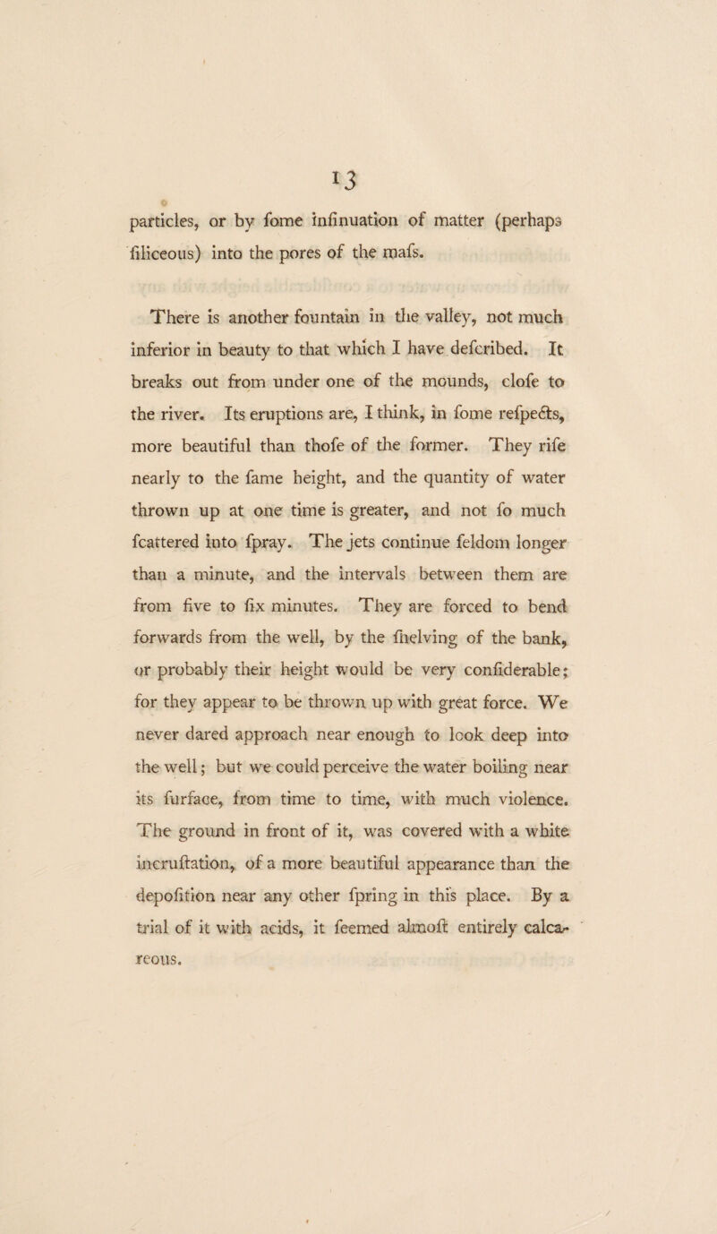 *3 particles, or by fome infinuation of matter (perhaps filiceous) into the pores of the mafs. There is another fountain in the valley, not much inferior in beauty to that which I have defcribed. It breaks out from under one of the mounds, clofe to the river. Its eruptions are, I think, in fome refpedfs, more beautiful than thofe of the former. They rife nearly to the fame height, and the quantity of water thrown up at one time is greater, and not fo much fcattered into fpray. The jets continue feldom longer than a minute, and the intervals between them are from five to fix minutes. They are forced to bend forwards from the well, by the fnelving of the bank, or probably their height would be very confiderable; for they appear to be thrown up with great force. We never dared approach near enough to look deep into the well; but we could perceive the water boiling near its furface, from time to time, with much violence. The ground in front of it, was covered with a white incruftation, of a more beautiful appearance than the depofition near any other fpring in this place. By a trial of it with acids, it feemed aknofl entirely calcar reous.