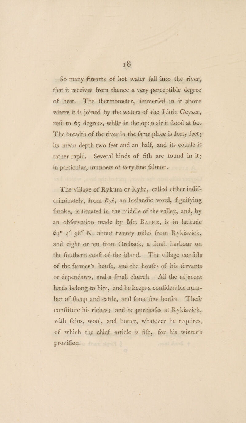 So many Streams of hot water fall into the river,, that it receives from thence a very perceptible degree of heat. The thermometer, immerfed in it above where it is joined by the waters of the Little Geyzer, rofe to 67 degrees, while in the open air it flood at 60. The breadth of the river in the fame place is forty feet* its mean depth two feet and an half, and its courfe is rather rapid. Several kinds of fifh are found in it; in particular, numbers of very fine falmon. The village of Rykum or Ryka, called either indis¬ criminately, from Ryk, an Icelandic word, fignifying fmoke, is fituated in the middle of the valley, and, by an observation made by Mr, Baine, is in latitude 64° 4' 38 N. about twenty miles from Rykiavick, and eight or ten from Oreback, a fmaii harbour on the Southern coaft of the iiland. The village confifts of the farmer's houfe, and the houfes of his Servants or dependants, and a Small church. All the adjacent lands belong to him, and he keeps a conliderable num¬ ber of Sheep and cattle, and Some few horfes. Thefe conftitute his riches; and he purchafes at Rykiavick, with fkins, wool, and butter, whatever he requires, of which the chief article is fifh, for his winter’s provifion.