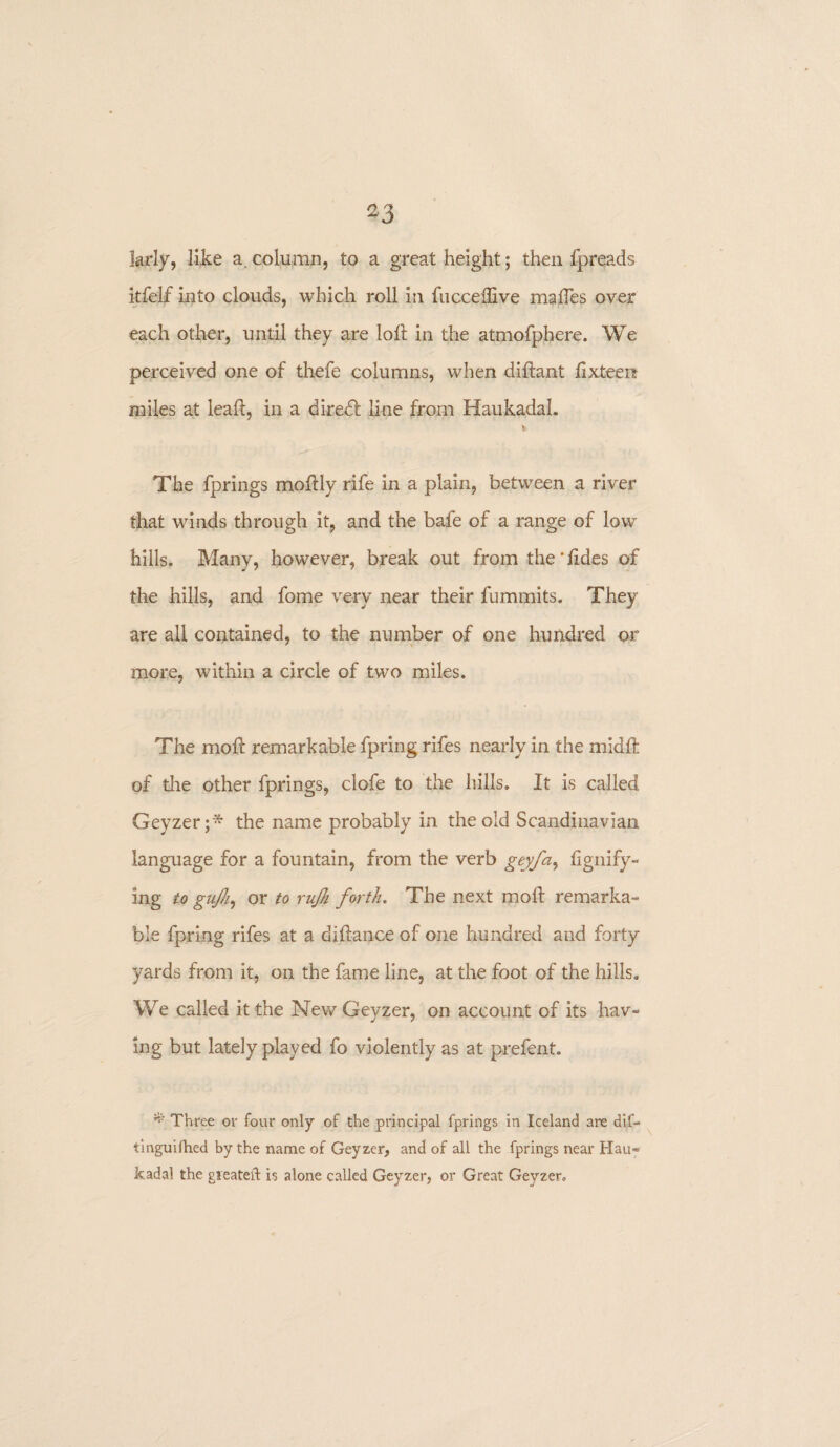 33 larly, like a.column, to a great height; then fpreads itfelf into clouds, which roll in fucceffive maffes over each other, until they are loll in the atmofphere. We perceived one of thefe columns, when diftant iixteen miles at lead, in a diredl line from Haukadal. The fprings modly rife in a plain, between a river that winds through it, and the bafe of a range of low hills. Many, however, break out from the'lides of the hills, and fome very near their fummits. They are all contained, to the number of one hundred or more, within a circle of two miles. The mod: remarkable fpring rifes nearly in the midft of the other fprings, clofe to the hills. It is called Geyzer;* the name probably in the old Scandinavian language for a fountain, from the verb geyfa, fignify- ing to gujh, or to rujh forth. The next mod remarka¬ ble fpring rifes at a diftance of one hundred and forty yards from it, on the fame line, at the foot of the hills. We called it the New Geyzer, on account of its hav¬ ing but lately played fo violently as at prefent. * Three or four only of the principal fprings in Iceland are dif- tinguifhed by the name of Geyzer, and of all the fprings near Hau¬ kadal the gieateft is alone called Geyzer, or Great Geyzer.