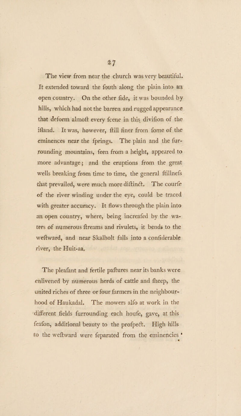 The view from near the church was very beautiful. It extended toward the fouth along the plain into an open country. On the other fide, it was bounded by hills, which had not the barren and rugged appearance that deform almoft every fcene in this divifion of the ifiand. It was, however, ftill finer from fome of the eminences near the fprings. The plain and the fur¬ rounding mountains, feen from a height, appeared to more advantage; and the eruptions from the great wells breaking from time to time, the general ftillnefs that prevailed, were much more diftindt. The courfe of the river winding under the eye, could be traced with greater accuracy. It flows through the plain into an open country, where, being increafed by the wa¬ ters of numerous flreams and rivulets, it bends to the weft ward, and near Skalholt falls into a confiderable river, the Huit-aa. The pleafant and fertile paftures near its banks were enlivened by numerous herds of cattle and fheep, the united riches of three or four farmers in the neighbour¬ hood of Haukadah The mowers alfo at work in the different fields furrounding each houfe, gave, at this feafon, additional beauty to the profpedf, High hills to the weftward were feparated from the eminencies '