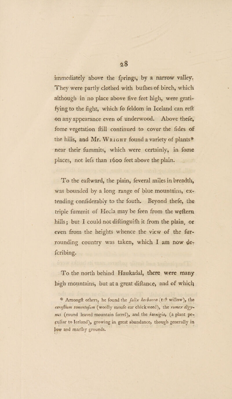 immediately above the fprings, by a narrow valley. They were partly clothed with bullies of birch, which although in no place above five feet high, were gratis fying to the light, which fo feldom in Iceland can reft on any appearance even of underwood. Above thefe, feme vegetation ftill continued to cover the lides of the hills, and Mr. Wright found a variety of plantsf near their fummits, which were certainly, in fome places, not lefs than 1600 feet above the plain. To the eaftward, the plain, feveral miles in breadth, was bounded by a long range of blue mountains, ex¬ tending conliderably to the fouth. Beyond thefe, the triple fumrnit of Hecla may be feen from the weftern hills; but I could notdiftinguilh it from the plain, or even from the heights whence the view of the fur¬ rounding country was taken, which I am now cje- fcribing. To the north behind Haukadal, there were many high mountains, but at a great diftance, and of which ^ Amongft others, he found the Jallx herbacea (tsft willow), the cernjlium tomcntofum (woolly moufe ear chickweed), the rumex digy-> nus (round leaved mountain forrel), and the koenigia, (a plant pe¬ culiar to Iceland), growing in great abundance, though generally in low and marlhy grounds.