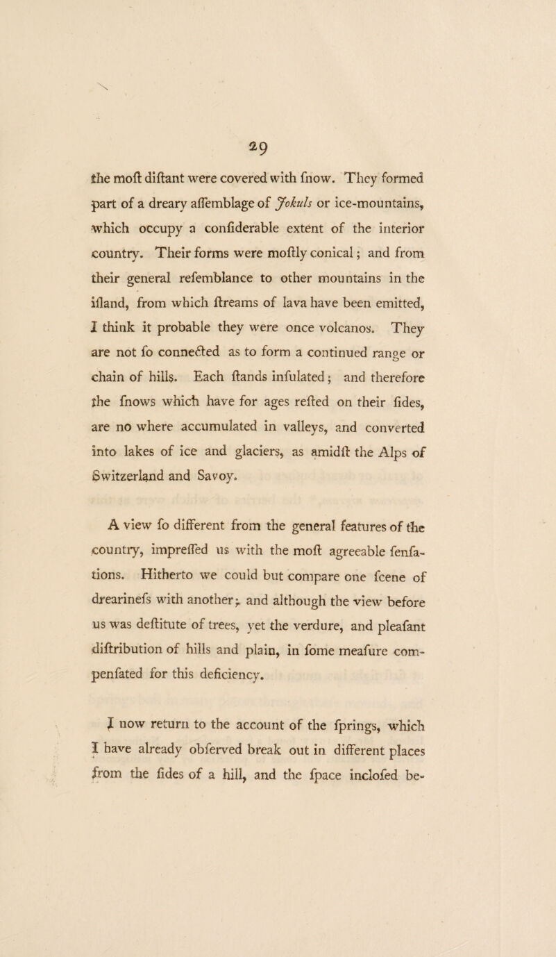 \ 29 the moft diftant were covered with fnow. They formed part of a dreary affemblage of Jokuls or ice-mountains, which occupy a confiderable extent of the interior country. Their forms were moftly conical; and from their general refemblance to other mountains in the illand, from which ftreams of lava have been emitted, I think it probable they were once volcanos. They are not fo connected as to form a continued ran&e or chain of hills. Each Hands infulated; and therefore the fnows which have for ages reffed on their fides, are no where accumulated in valleys, and converted into lakes of ice and glaciers, as amidft the Alps of Switzerland and Savoy. A view fo different from the general features of the country, impreffed us with the moft agreeable fenfa- tions. Hitherto we could but compare one fcene of drearinefs with another^ and although the view' before us was deftitute of trees, yet the verdure, and pleafant diftribution of hills and plain, in fome meafure com- penfated for this deficiency. f now return to the account of the fprings, which I have already obferved break out in different places from the fides of a hill, and the fpace inclofed be-