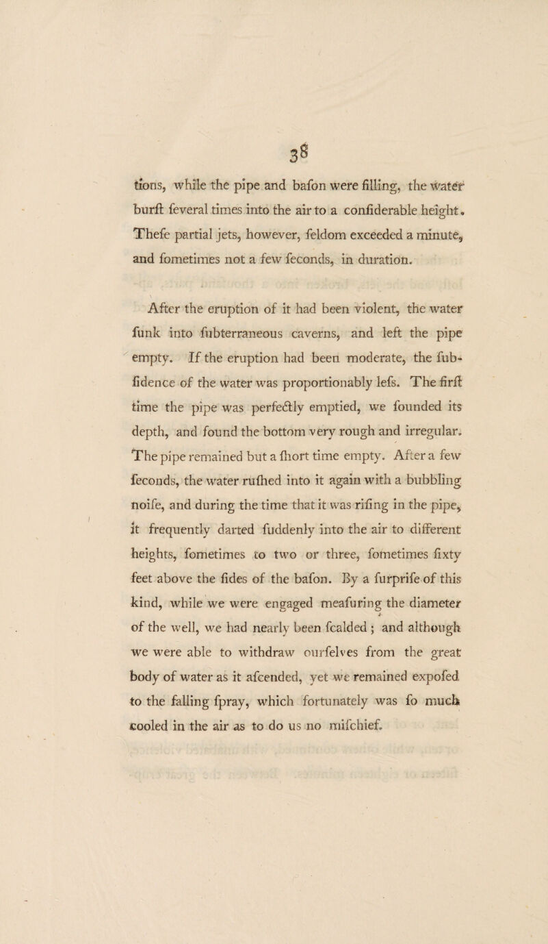 Cions, while the pipe and bafon were filling, the water burft feveral times into the air to a confiderable height. Thefe partial jets, however, feldom exceeded a minute, and fometimes not a few feconds, in duration. i . '» • i j After the eruption of it had been violent, the water funk into fubterraneous caverns, and left the pipe empty. If the eruption had been moderate, the fub- iidence of the water was proportionably lefs. The firft time the pipe was perfectly emptied, we founded its depth, and found the bottom very rough and irregular. The pipe remained but a fhort time empty. After a few feconds, the water rufhed into it again with a bubbling noife, and during the time that it was rifing in the pipe, it frequently darted fuadenly into the air to different heights, fometimes to two or three, fometimes fixty feet above the fides of the bafon. By a furprife of this kind, while we were engaged meafuring the diameter of the well, we had nearly been fcalded ; and although we were able to withdraw ourfelves from the great body of water as it afcended, yet we remained expofed to the falling fpray, which fortunately was fo much cooled in the air as to do us no mifchief.