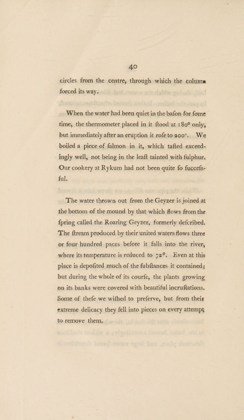 circles from the centre., through which the column forced its way., When the water had been quiet in the bafon for fome time, the thermometer placed in it flood’at i8o° only, but immediately after an eruption it rofe to aoo°. We boiled a piece of falmon in it, which tailed exceed¬ ingly well, not being in the leaft tainted with, fulphur. Our cookery at Rykurn had not been quite fo fuccefs,- £uL The water thrown out from the Geyzer is joined at the bottom of the mound by that which flows from the fpring called the Roaring Geyzer, formerly defcribed. The ftrearn produced by their united waters flows three or four hundred paces before it falls into the river, where its temperature is reduced to 72°. Even at this place is depofited much of the fubftances it contained ; but during the whole of its courfe, the plants growing on its banks were covered with beautiful incru Rations. Some of thefe we wifhed to preferve, but from their extreme delicacy they fell into pieces on every attempt to remove them.