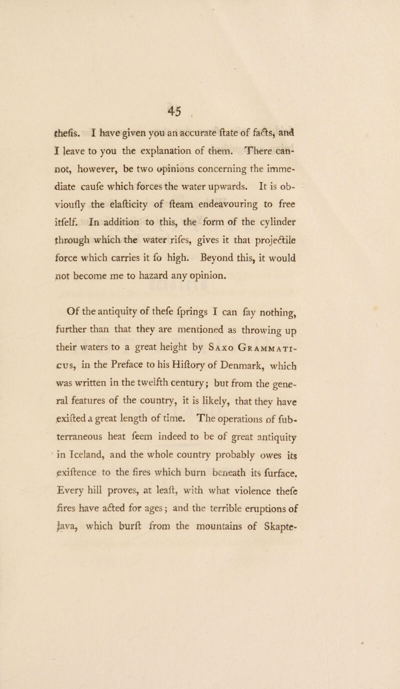 thefis. I have given you an accurate date of fa<ds, and I leave to you the explanation of them. There can¬ not, however, be two opinions concerning the imme¬ diate caufe which forces the water upwards. It is ob- vioufly the eladicity of fleam endeavouring to free itfelf. In addition to this, the form of the cylinder through which the water rifes, gives it that projeftile force which carries it fo high. Beyond this, it would not become me to hazard any opinion. Of the antiquity of thefe fprings I can fay nothing, further than that they are mentioned as throwing up their waters to a great height by Saxo Grammati¬ cus, in the Preface to his Hiflory of Denmark, which was written in the twelfth century; but from the gene¬ ral features of the country, it is likely, that they have exided a great length of time. The operations of fub- terraneous heat feem indeed to be of great antiquity in Iceland, and the whole country probably owes its cxidence to the fires which burn beneath its furface. Every hill proves, at lead, with what violence thefe fires have afted for ages; and the terrible eruptions of Java, which burft from the mountains of Skapte-