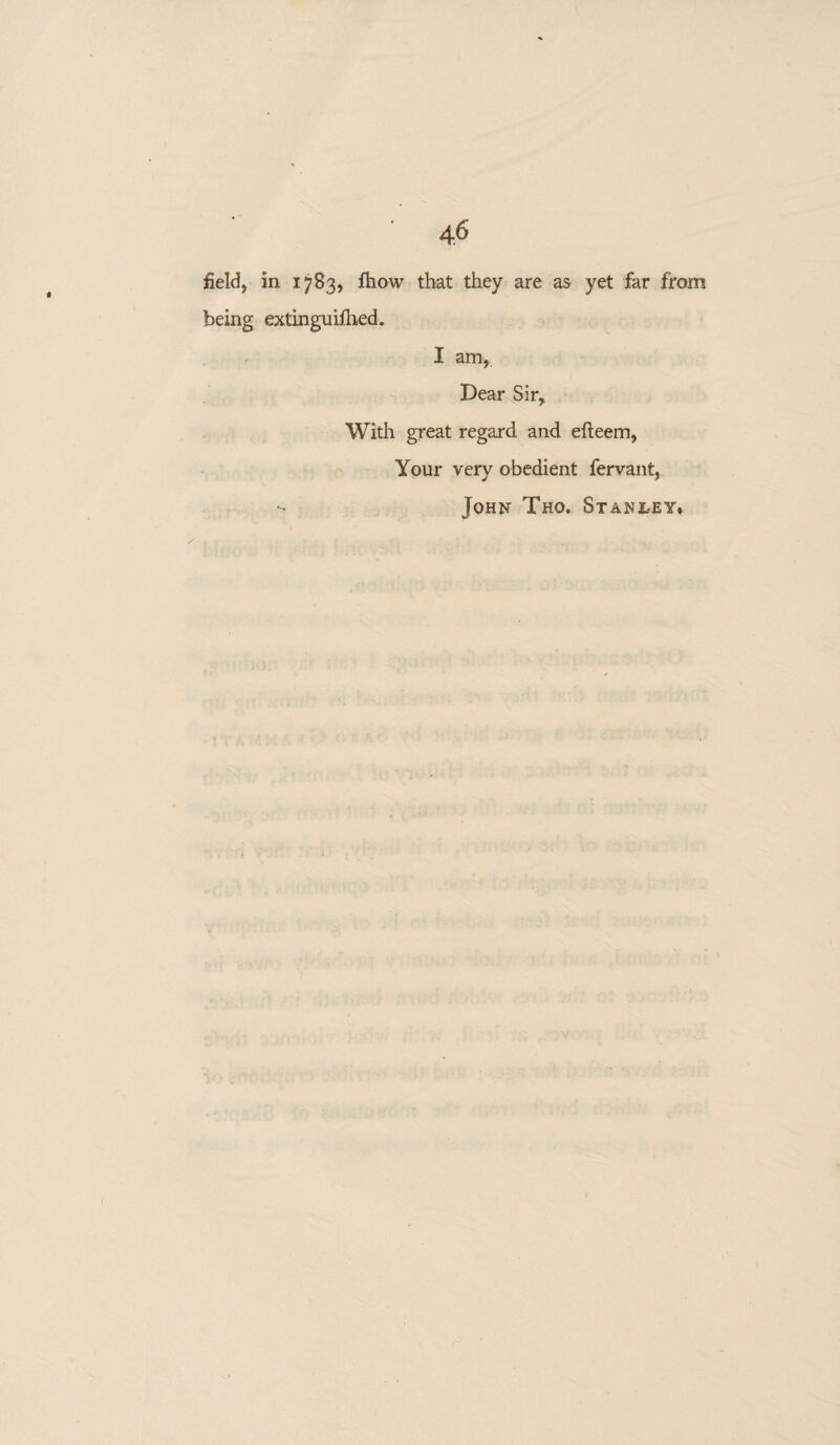 field, in 1783, fhow that they are as yet far from being extinguifhed. I am, Dear Sir, With great regard and efteem, Your very obedient fervant, - Johu Tho. Stanley*