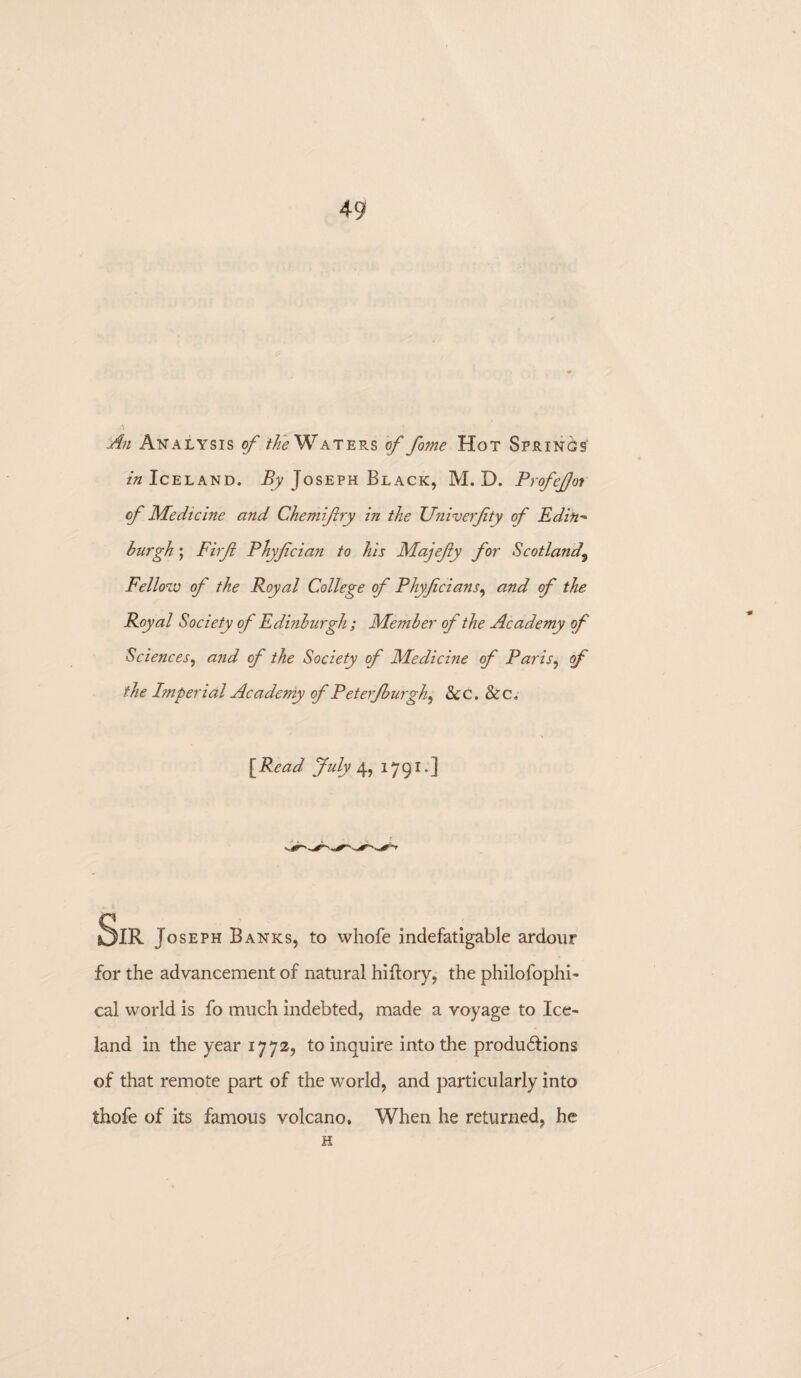 An Analysis of the Waters of fome Hot Springs in Iceland. By Joseph Black, M. D. ProfeJJoi of Medicine and Chemiftry in the Univerfty of Edih* burgh; Firfi Phyfcian to his Majefy for Scotland3 Fellow of the Royal College of Phyfcians, and of the Royal Society of Edinburgh ; Member of the Academy of Sciences, and of the Society of Medicine of Paris, of the Imperial Acadeniy of P eterfburgh^ &C. &c. [ Read July 4, 1791.] SlR Joseph Banks, to whofe indefatigable ardour for the advancement of natural hiftory, the philofophi- cal world is fo much indebted, made a voyage to Ice¬ land in the year 1772, to inquire into the productions of that remote part of the world, and particularly into thofe of its famous volcano. When he returned, he H